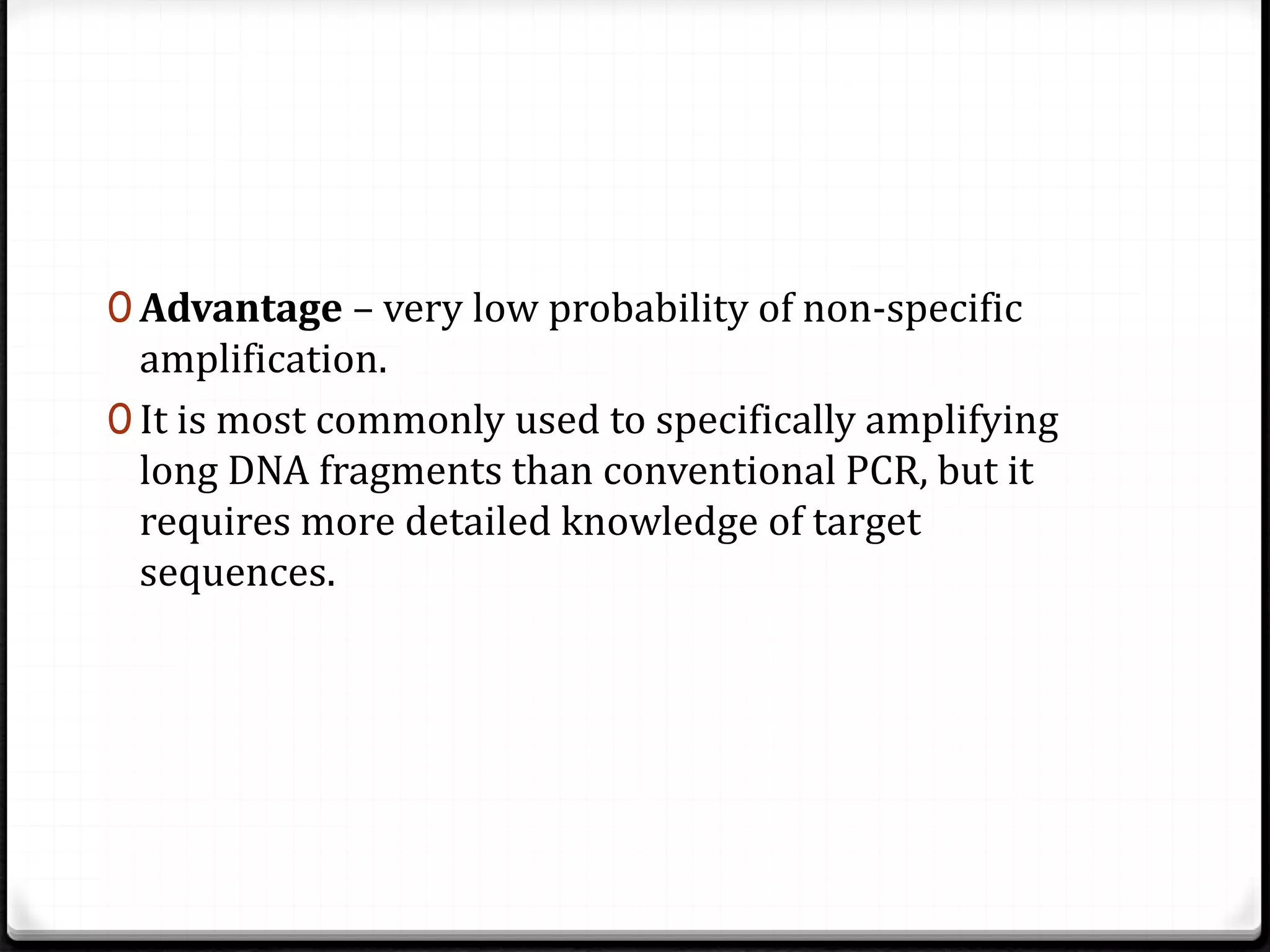 0 Advantage – very low probability of non-specific
amplification.
0 It is most commonly used to specifically amplifying
long DNA fragments than conventional PCR, but it
requires more detailed knowledge of target
sequences.
 
