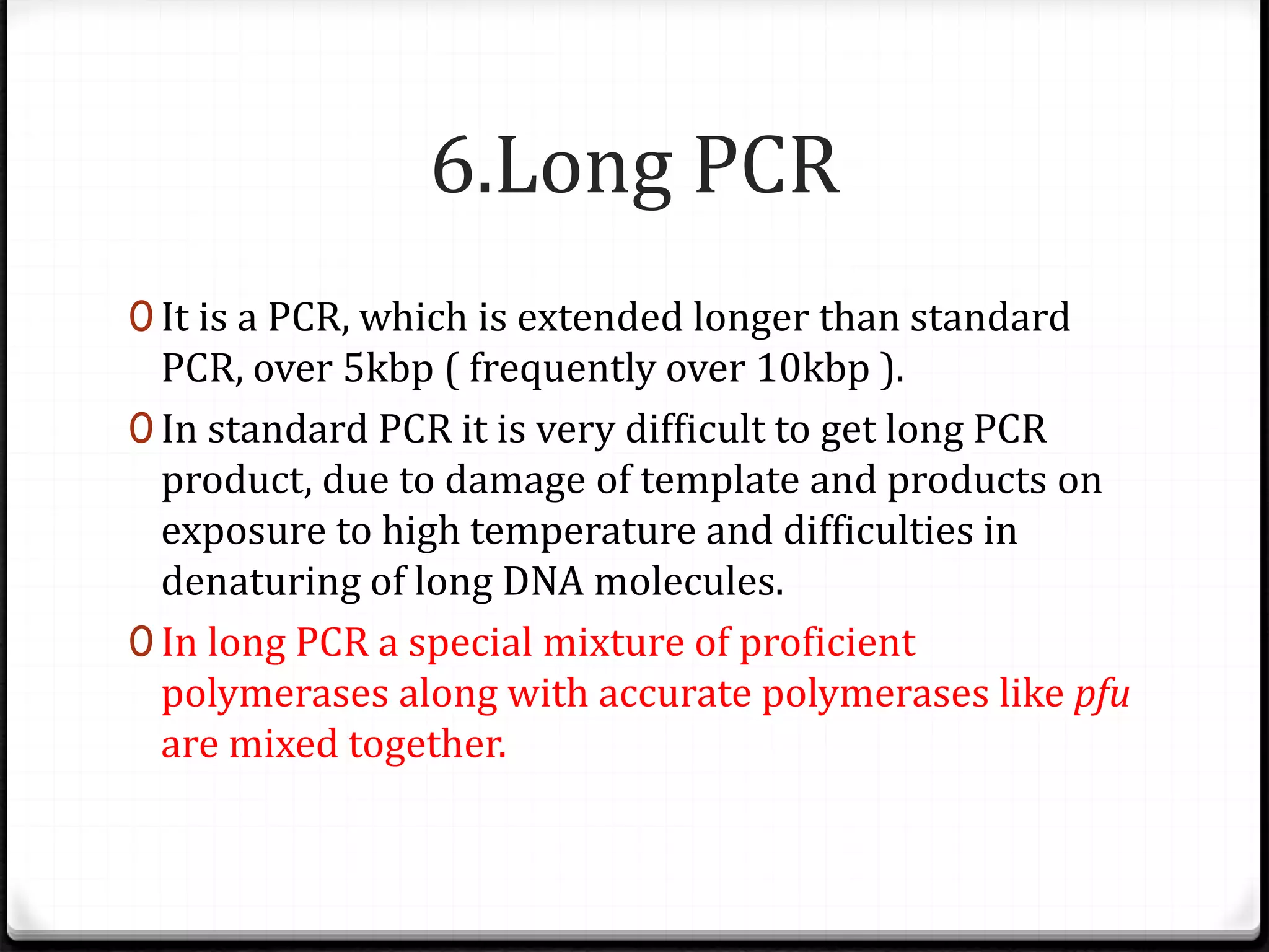 6.Long PCR
0 It is a PCR, which is extended longer than standard
PCR, over 5kbp ( frequently over 10kbp ).
0 In standard PCR it is very difficult to get long PCR
product, due to damage of template and products on
exposure to high temperature and difficulties in
denaturing of long DNA molecules.
0 In long PCR a special mixture of proficient
polymerases along with accurate polymerases like pfu
are mixed together.
 