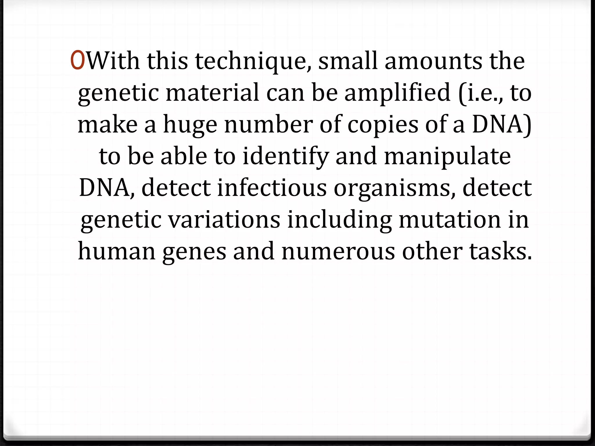 0With this technique, small amounts the
genetic material can be amplified (i.e., to
make a huge number of copies of a DNA)
to be able to identify and manipulate
DNA, detect infectious organisms, detect
genetic variations including mutation in
human genes and numerous other tasks.
 