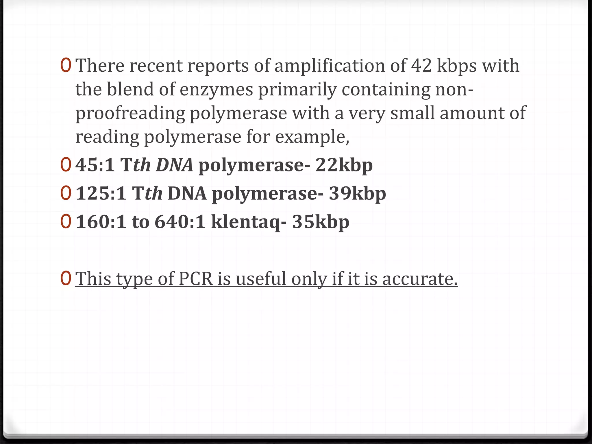 0 There recent reports of amplification of 42 kbps with
the blend of enzymes primarily containing non-
proofreading polymerase with a very small amount of
reading polymerase for example,
0 45:1 Tth DNA polymerase- 22kbp
0 125:1 Tth DNA polymerase- 39kbp
0 160:1 to 640:1 klentaq- 35kbp
0 This type of PCR is useful only if it is accurate.
 