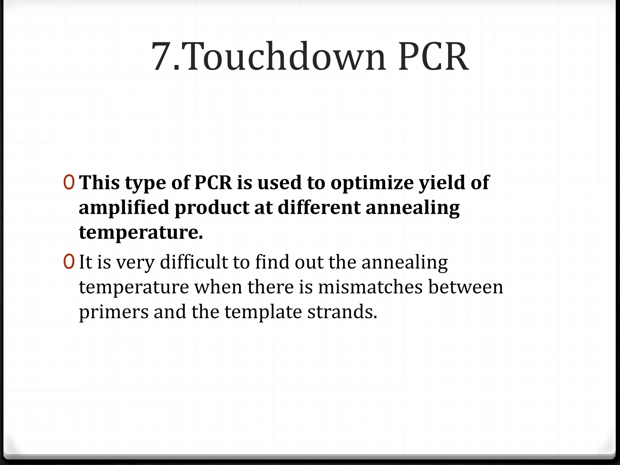 7.Touchdown PCR
0 This type of PCR is used to optimize yield of
amplified product at different annealing
temperature.
0 It is very difficult to find out the annealing
temperature when there is mismatches between
primers and the template strands.
 
