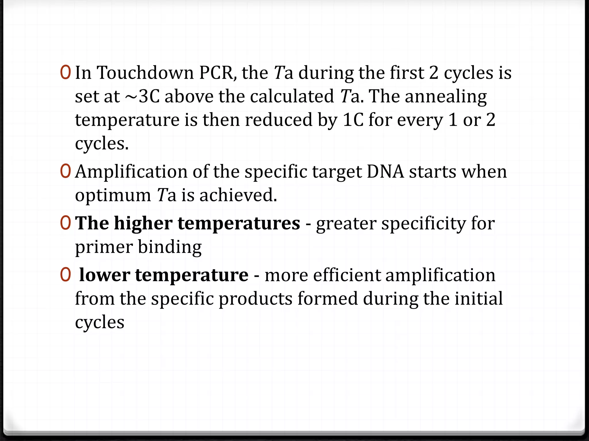 0 In Touchdown PCR, the Ta during the first 2 cycles is
set at ~3C above the calculated Ta. The annealing
temperature is then reduced by 1C for every 1 or 2
cycles.
0 Amplification of the specific target DNA starts when
optimum Ta is achieved.
0 The higher temperatures - greater specificity for
primer binding
0 lower temperature - more efficient amplification
from the specific products formed during the initial
cycles
 