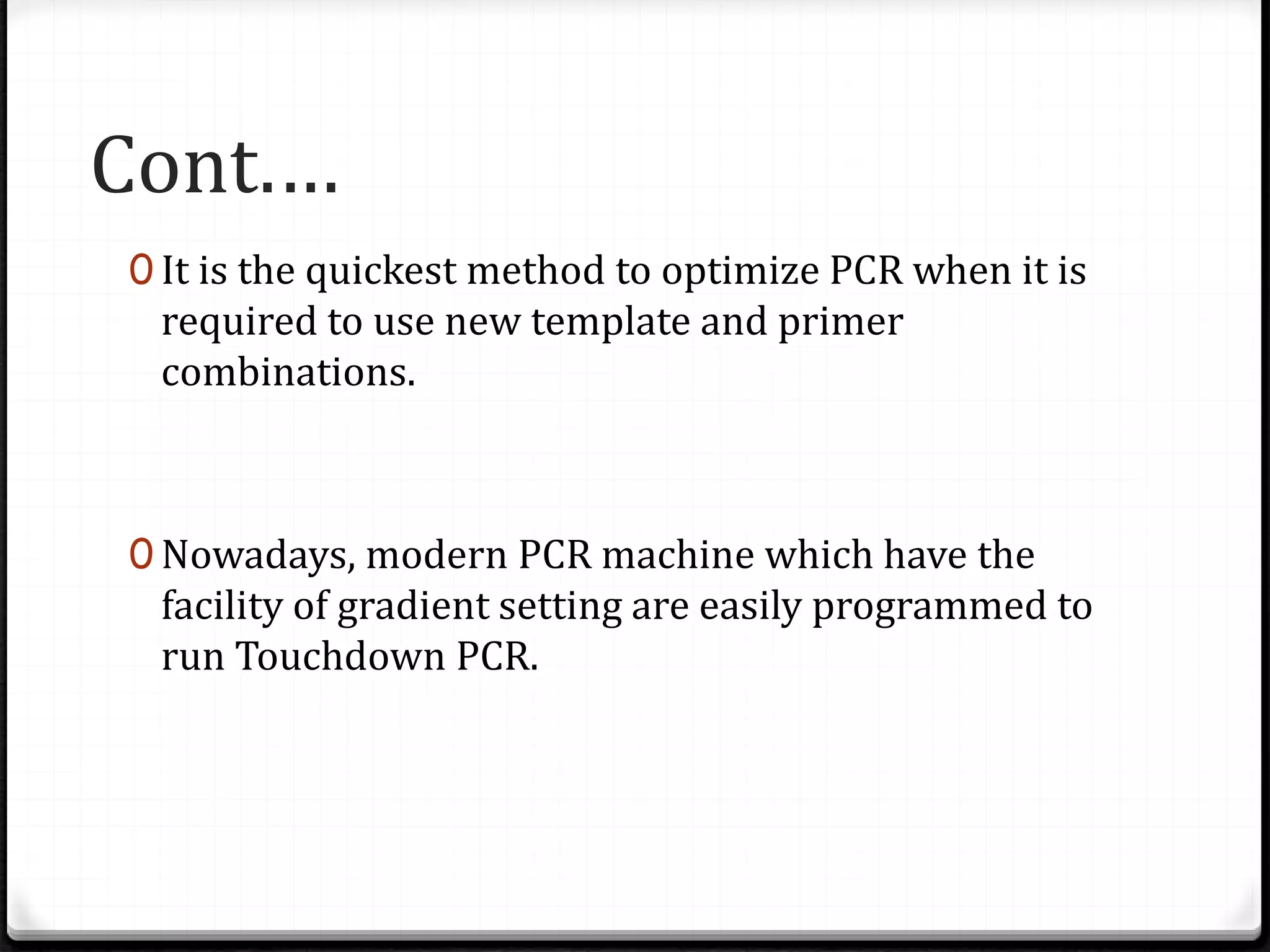 Cont.…
0 It is the quickest method to optimize PCR when it is
required to use new template and primer
combinations.
0 Nowadays, modern PCR machine which have the
facility of gradient setting are easily programmed to
run Touchdown PCR.
 