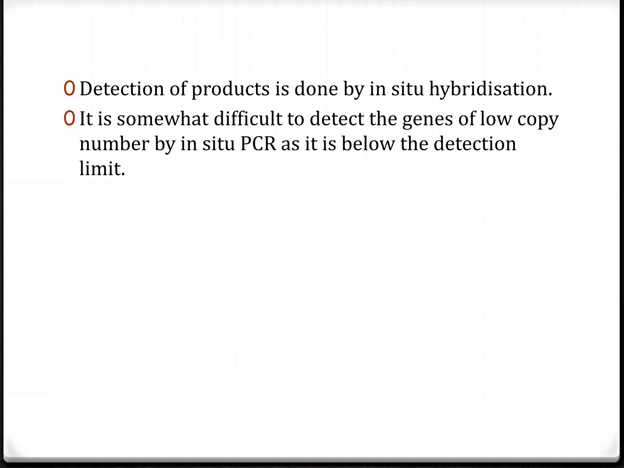 0 Detection of products is done by in situ hybridisation.
0 It is somewhat difficult to detect the genes of low copy
number by in situ PCR as it is below the detection
limit.
 