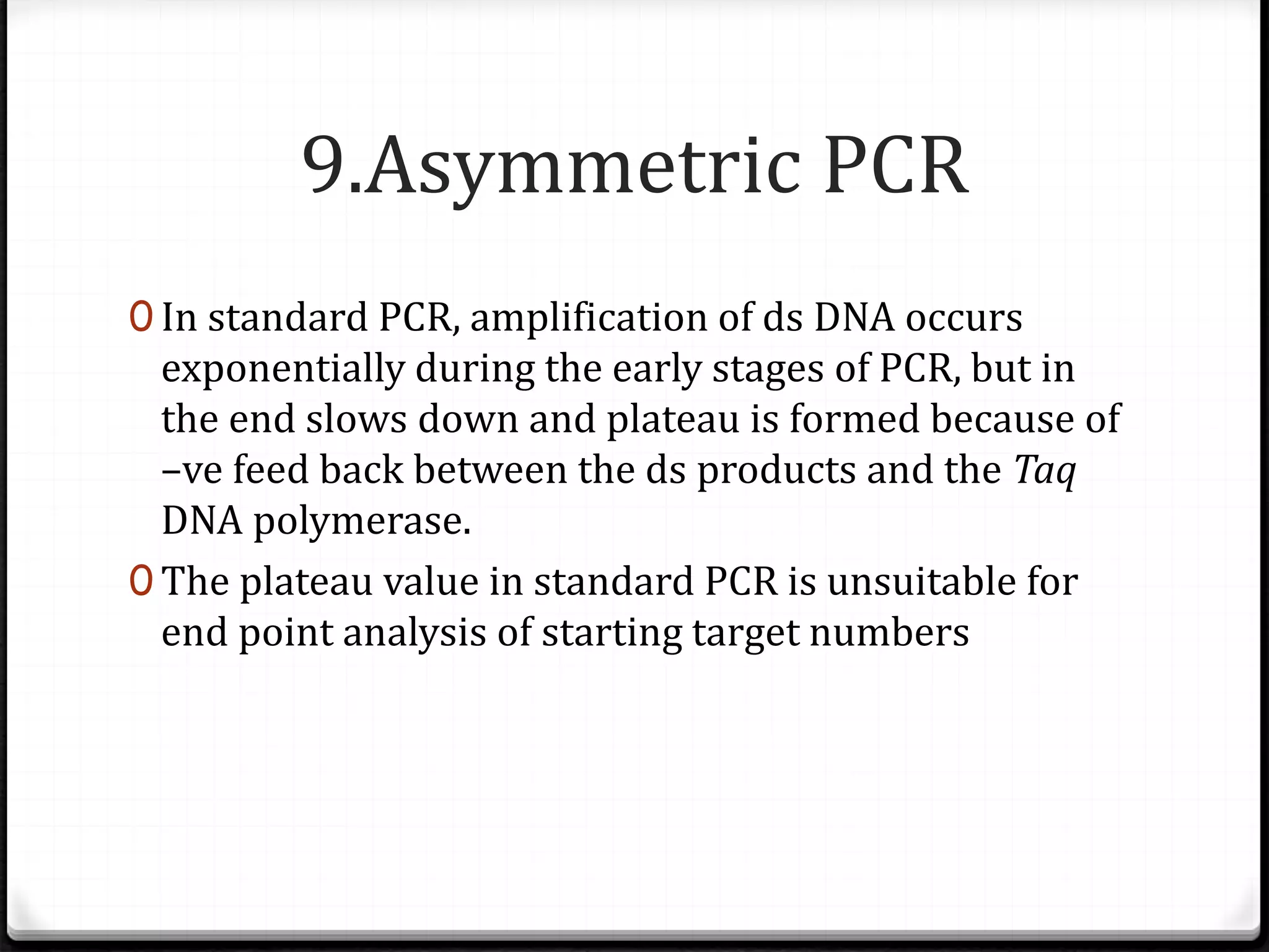 9.Asymmetric PCR
0 In standard PCR, amplification of ds DNA occurs
exponentially during the early stages of PCR, but in
the end slows down and plateau is formed because of
–ve feed back between the ds products and the Taq
DNA polymerase.
0 The plateau value in standard PCR is unsuitable for
end point analysis of starting target numbers
 
