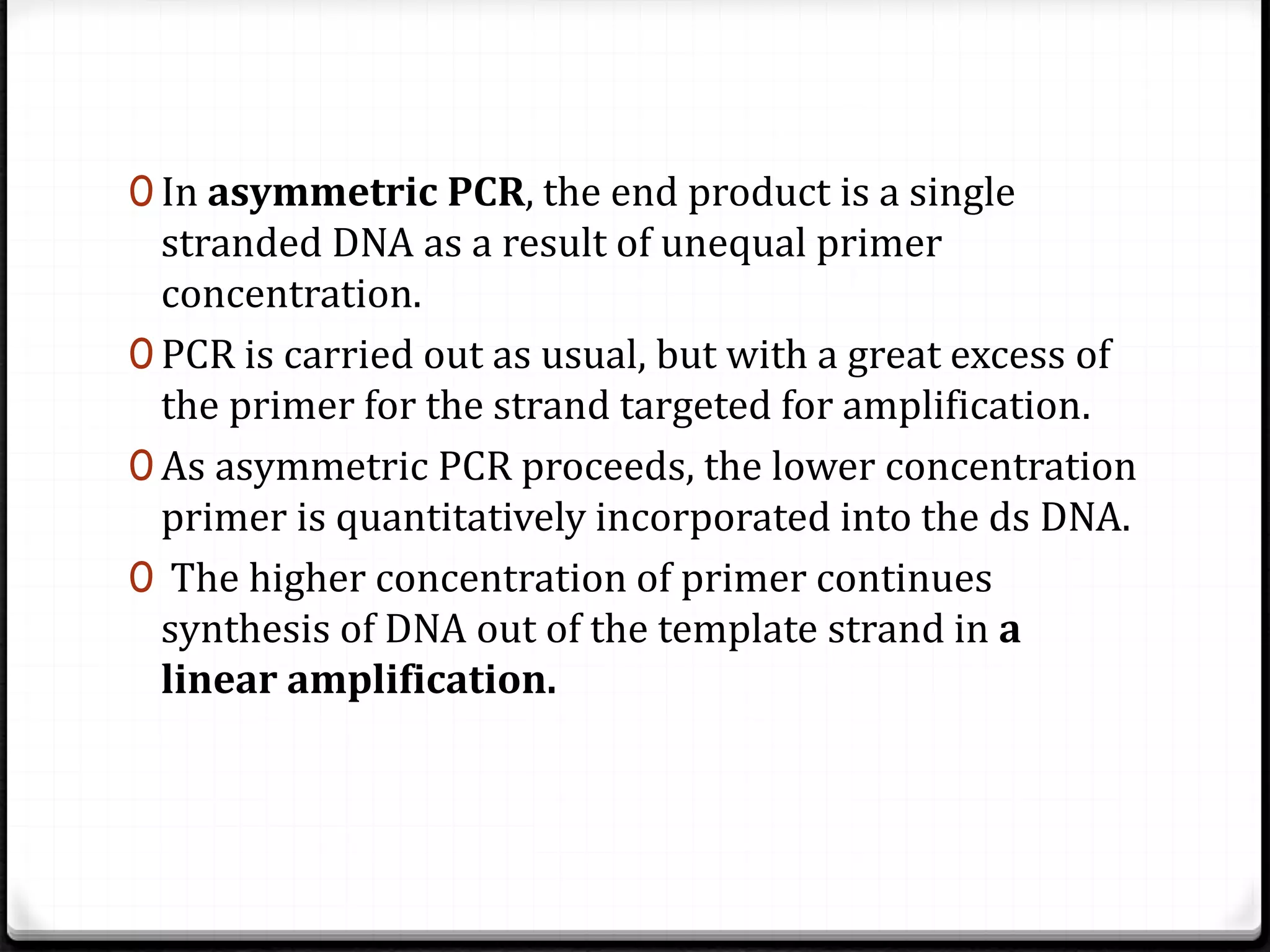 0 In asymmetric PCR, the end product is a single
stranded DNA as a result of unequal primer
concentration.
0 PCR is carried out as usual, but with a great excess of
the primer for the strand targeted for amplification.
0 As asymmetric PCR proceeds, the lower concentration
primer is quantitatively incorporated into the ds DNA.
0 The higher concentration of primer continues
synthesis of DNA out of the template strand in a
linear amplification.
 