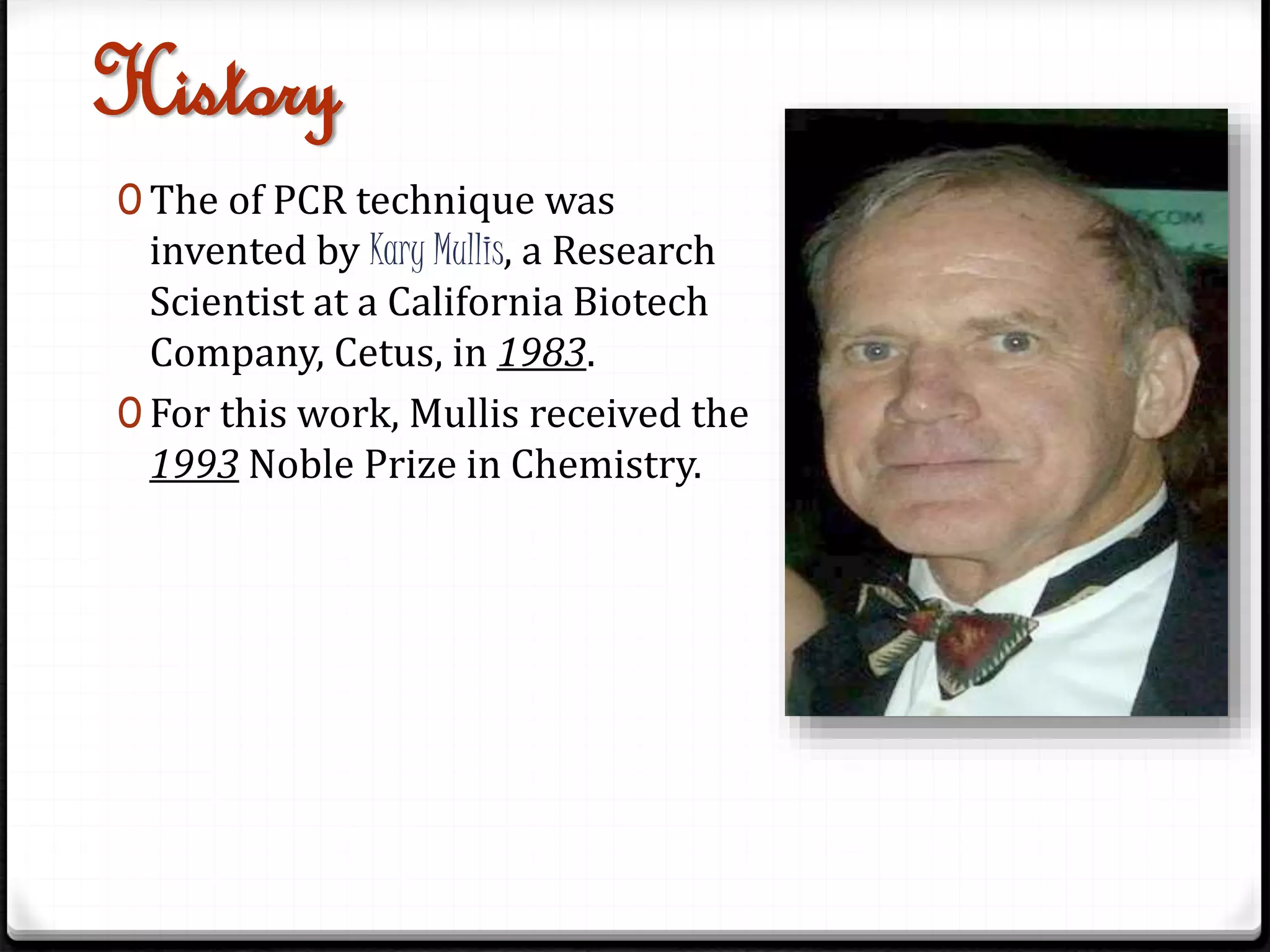 History
0 The of PCR technique was
invented by Kary Mullis, a Research
Scientist at a California Biotech
Company, Cetus, in 1983.
0 For this work, Mullis received the
1993 Noble Prize in Chemistry.
 