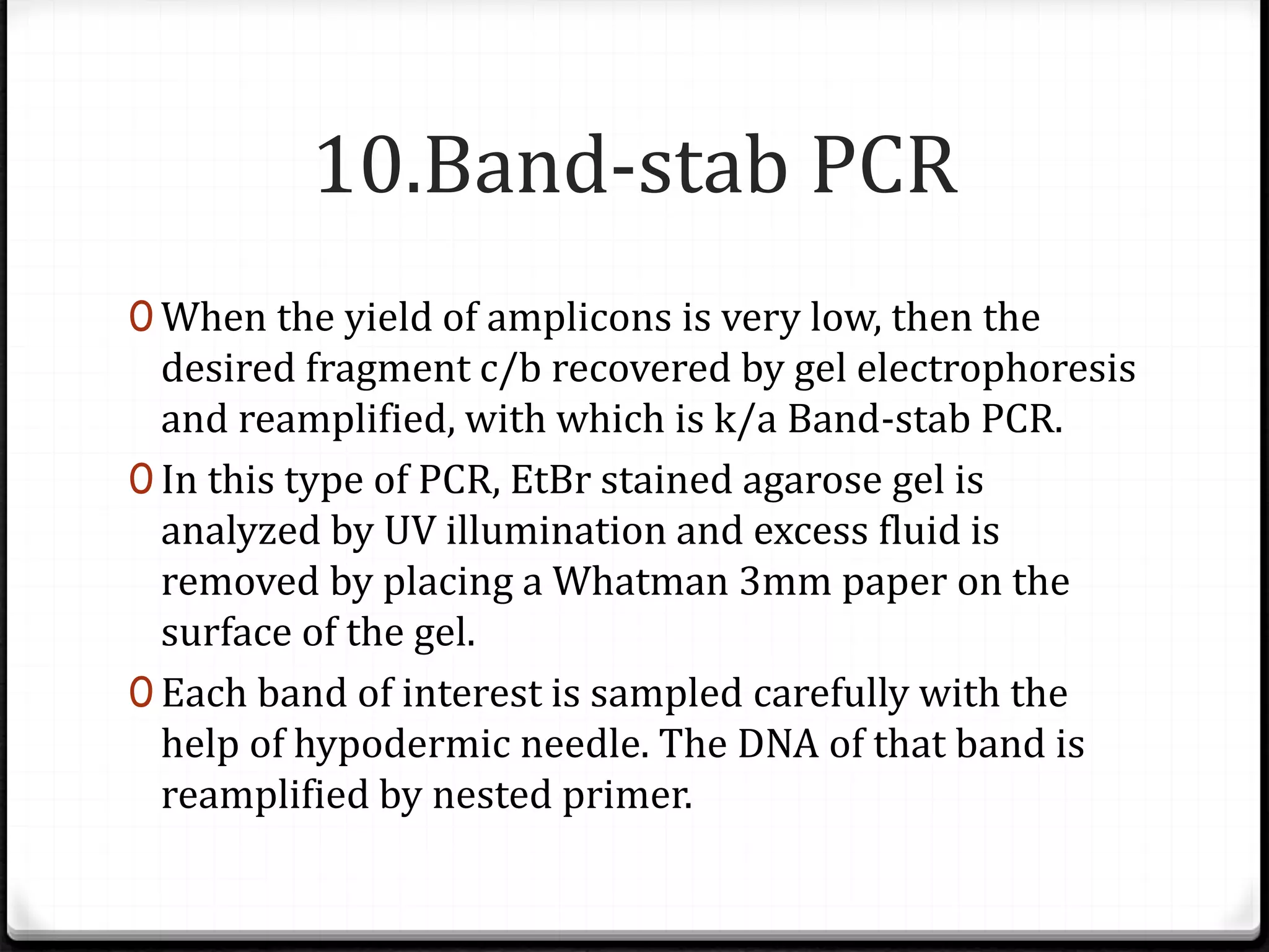 10.Band-stab PCR
0 When the yield of amplicons is very low, then the
desired fragment c/b recovered by gel electrophoresis
and reamplified, with which is k/a Band-stab PCR.
0 In this type of PCR, EtBr stained agarose gel is
analyzed by UV illumination and excess fluid is
removed by placing a Whatman 3mm paper on the
surface of the gel.
0 Each band of interest is sampled carefully with the
help of hypodermic needle. The DNA of that band is
reamplified by nested primer.
 