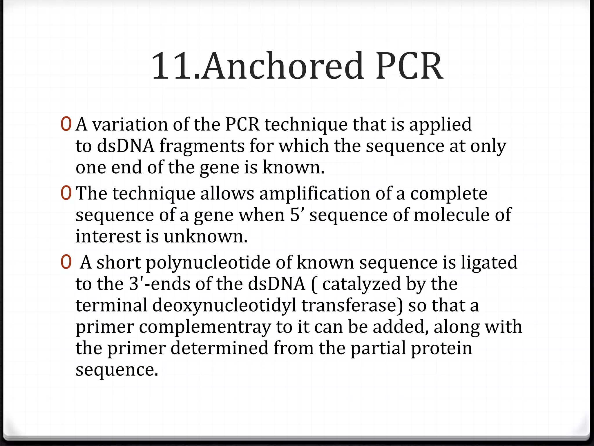 11.Anchored PCR
0 A variation of the PCR technique that is applied
to dsDNA fragments for which the sequence at only
one end of the gene is known.
0 The technique allows amplification of a complete
sequence of a gene when 5’ sequence of molecule of
interest is unknown.
0 A short polynucleotide of known sequence is ligated
to the 3'-ends of the dsDNA ( catalyzed by the
terminal deoxynucleotidyl transferase) so that a
primer complementray to it can be added, along with
the primer determined from the partial protein
sequence.
 
