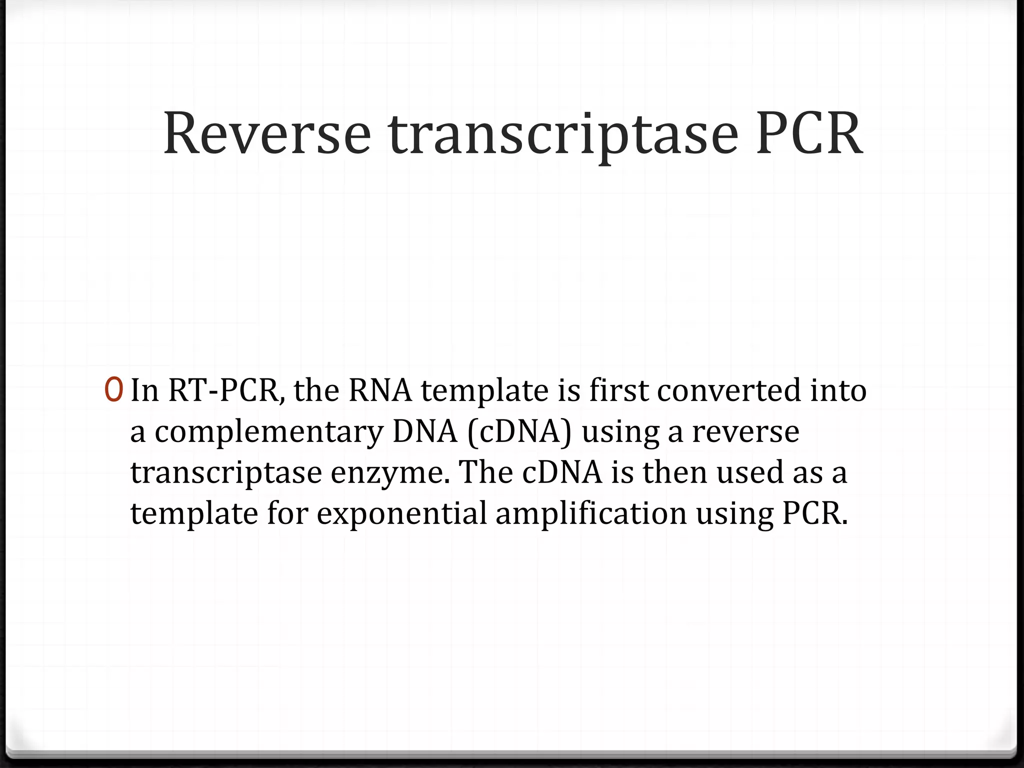 Reverse transcriptase PCR
0 In RT-PCR, the RNA template is first converted into
a complementary DNA (cDNA) using a reverse
transcriptase enzyme. The cDNA is then used as a
template for exponential amplification using PCR.
 