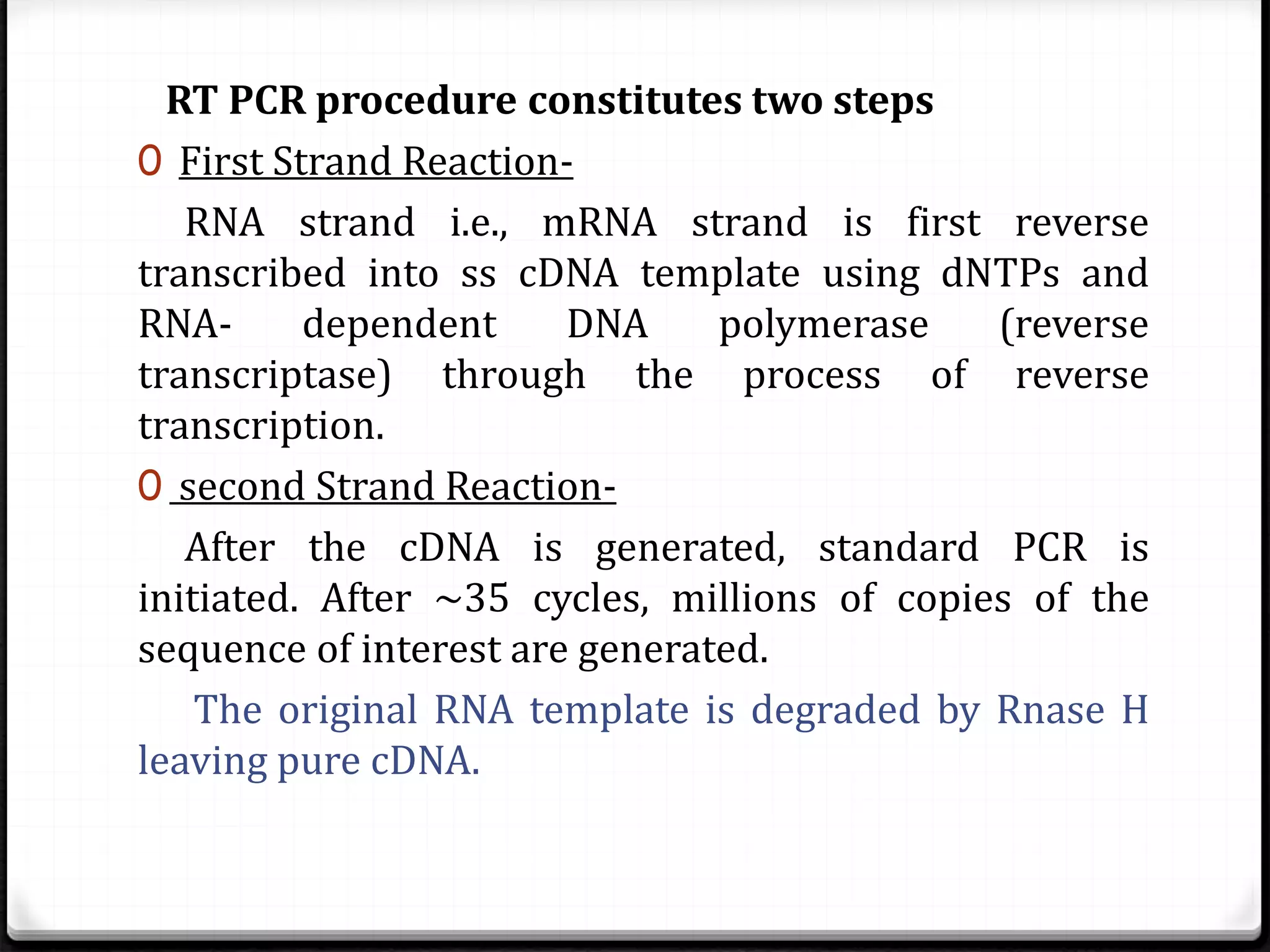RT PCR procedure constitutes two steps
0 First Strand Reaction-
RNA strand i.e., mRNA strand is first reverse
transcribed into ss cDNA template using dNTPs and
RNA- dependent DNA polymerase (reverse
transcriptase) through the process of reverse
transcription.
0 second Strand Reaction-
After the cDNA is generated, standard PCR is
initiated. After ~35 cycles, millions of copies of the
sequence of interest are generated.
The original RNA template is degraded by Rnase H
leaving pure cDNA.
 