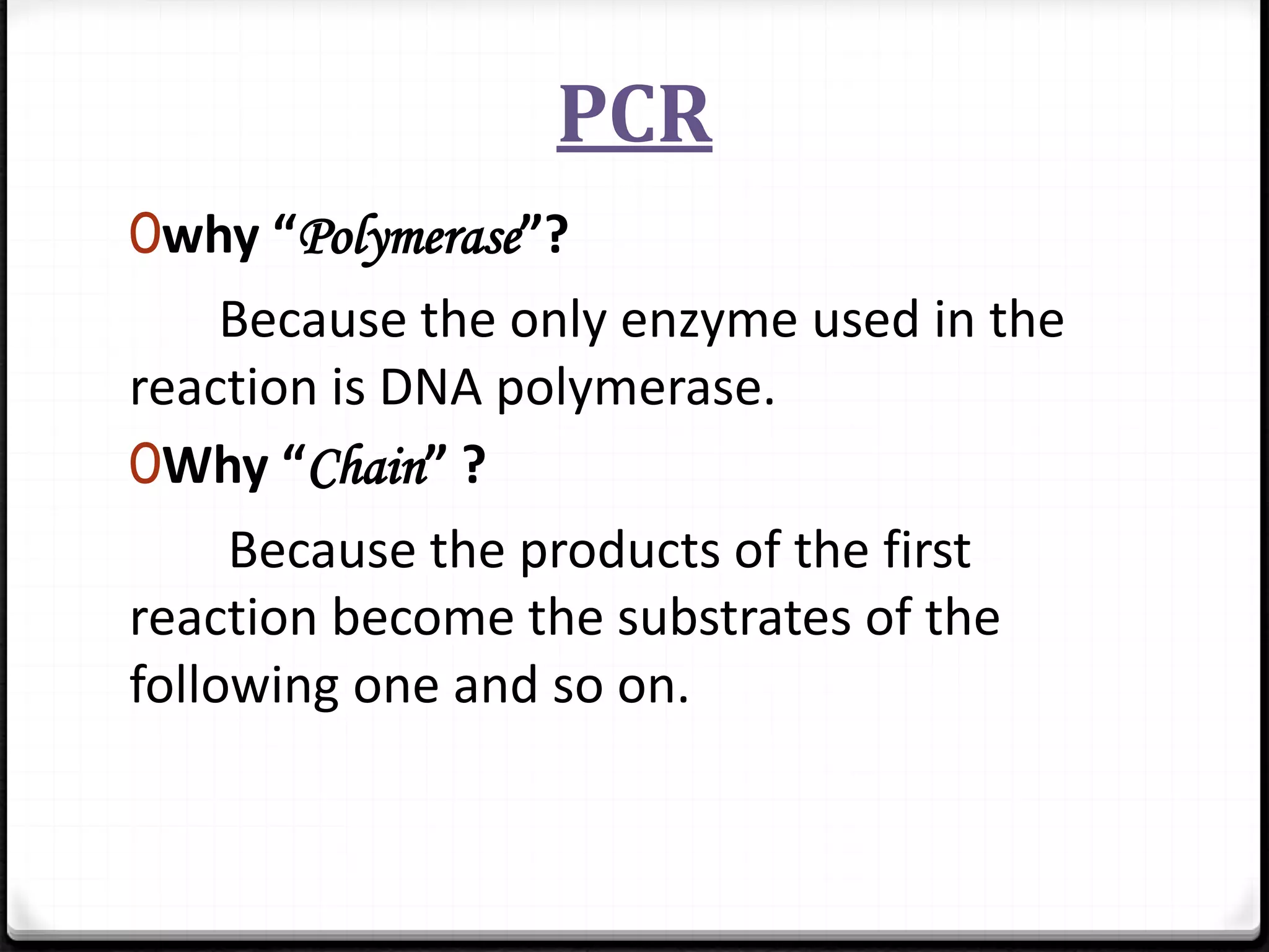 PCR
0why “Polymerase”?
Because the only enzyme used in the
reaction is DNA polymerase.
0Why “Chain” ?
Because the products of the first
reaction become the substrates of the
following one and so on.
 