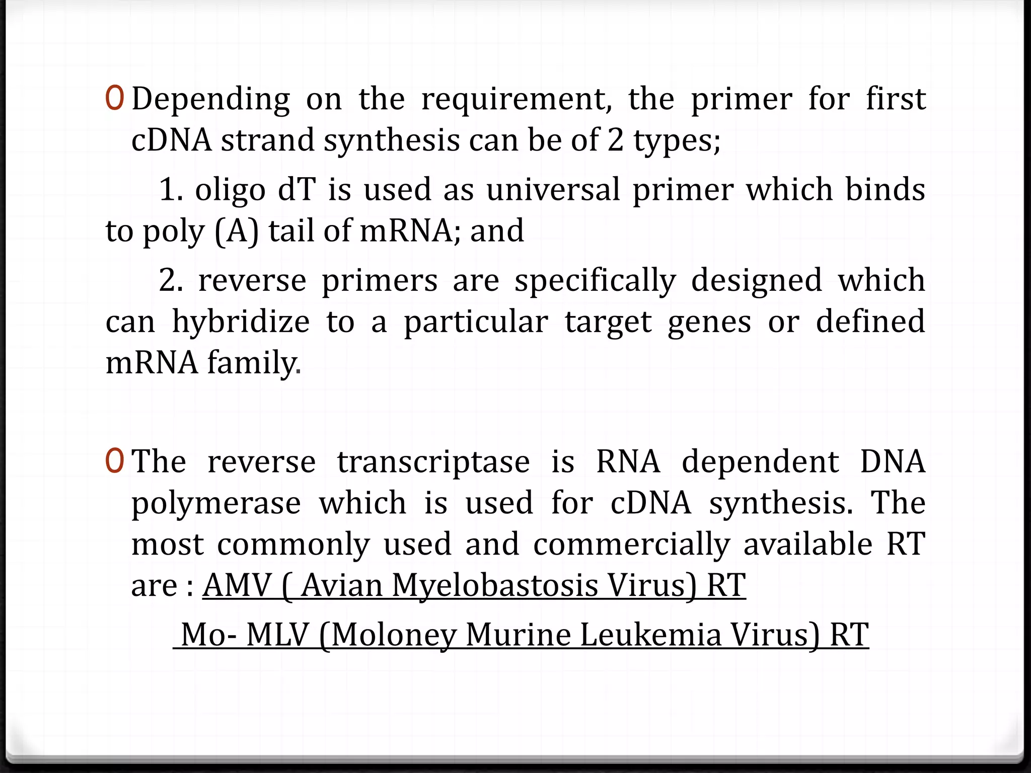 0 Depending on the requirement, the primer for first
cDNA strand synthesis can be of 2 types;
1. oligo dT is used as universal primer which binds
to poly (A) tail of mRNA; and
2. reverse primers are specifically designed which
can hybridize to a particular target genes or defined
mRNA family.
0 The reverse transcriptase is RNA dependent DNA
polymerase which is used for cDNA synthesis. The
most commonly used and commercially available RT
are : AMV ( Avian Myelobastosis Virus) RT
Mo- MLV (Moloney Murine Leukemia Virus) RT
 