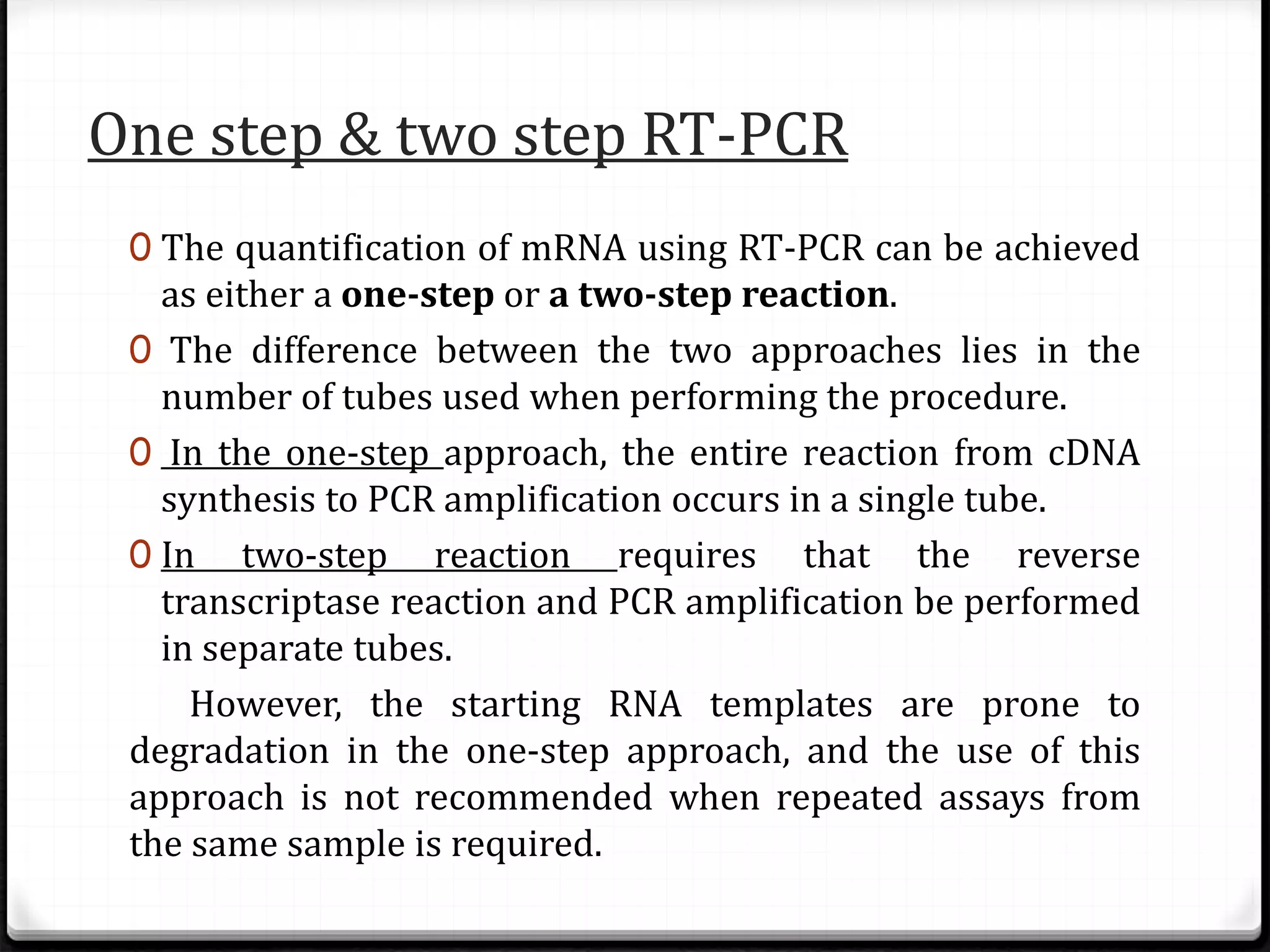 One step & two step RT-PCR
0 The quantification of mRNA using RT-PCR can be achieved
as either a one-step or a two-step reaction.
0 The difference between the two approaches lies in the
number of tubes used when performing the procedure.
0 In the one-step approach, the entire reaction from cDNA
synthesis to PCR amplification occurs in a single tube.
0 In two-step reaction requires that the reverse
transcriptase reaction and PCR amplification be performed
in separate tubes.
However, the starting RNA templates are prone to
degradation in the one-step approach, and the use of this
approach is not recommended when repeated assays from
the same sample is required.
 