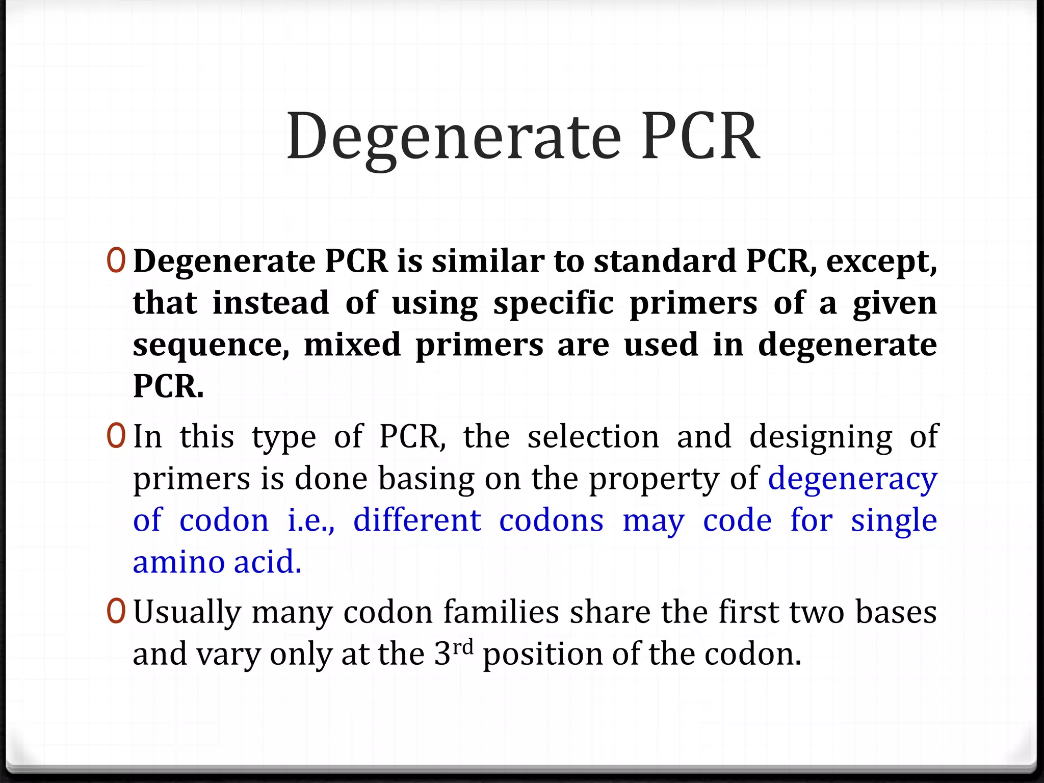 Degenerate PCR
0 Degenerate PCR is similar to standard PCR, except,
that instead of using specific primers of a given
sequence, mixed primers are used in degenerate
PCR.
0 In this type of PCR, the selection and designing of
primers is done basing on the property of degeneracy
of codon i.e., different codons may code for single
amino acid.
0 Usually many codon families share the first two bases
and vary only at the 3rd position of the codon.
 