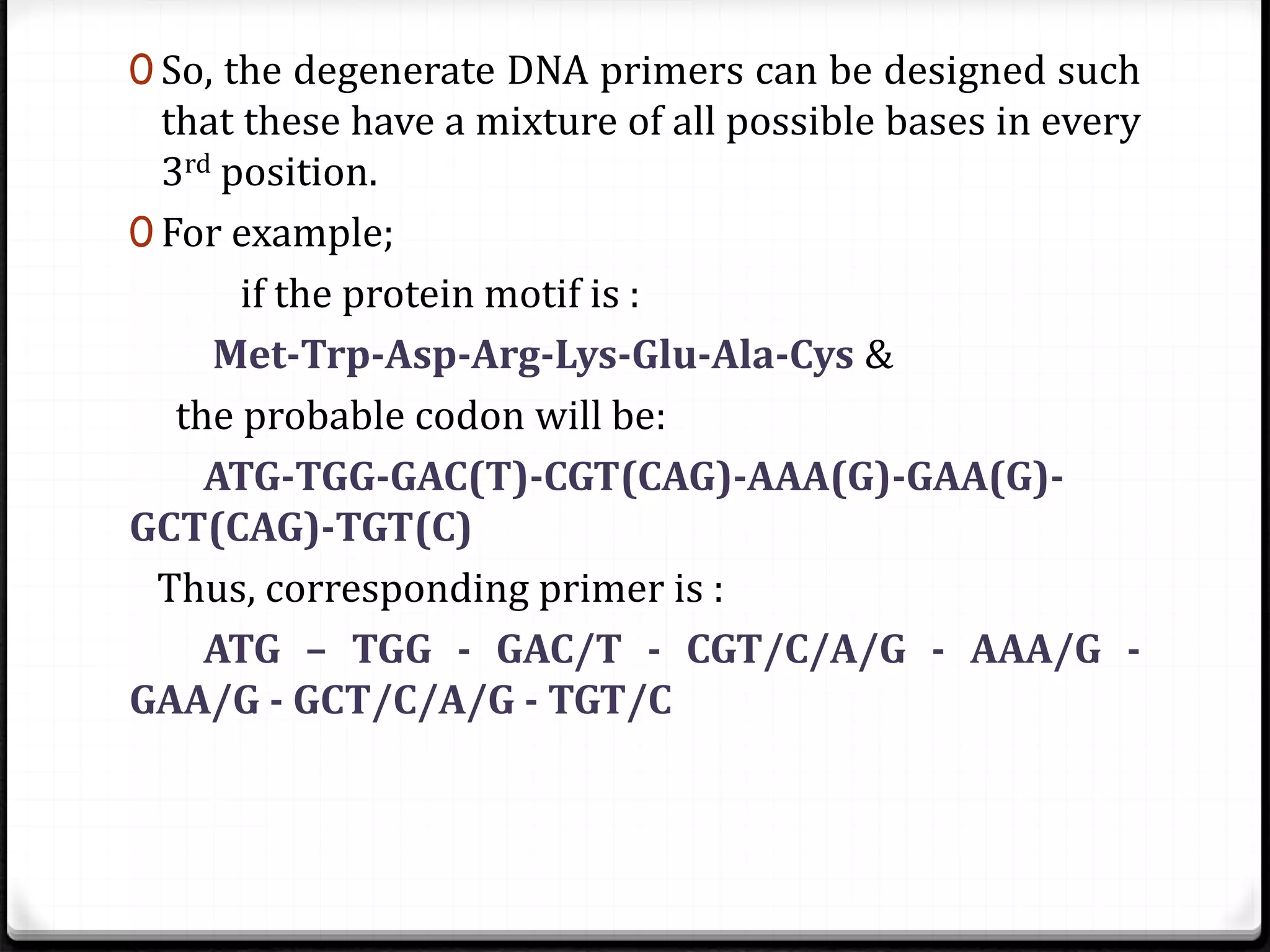 0 So, the degenerate DNA primers can be designed such
that these have a mixture of all possible bases in every
3rd position.
0 For example;
if the protein motif is :
Met-Trp-Asp-Arg-Lys-Glu-Ala-Cys &
the probable codon will be:
ATG-TGG-GAC(T)-CGT(CAG)-AAA(G)-GAA(G)-
GCT(CAG)-TGT(C)
Thus, corresponding primer is :
ATG – TGG - GAC/T - CGT/C/A/G - AAA/G -
GAA/G - GCT/C/A/G - TGT/C
 