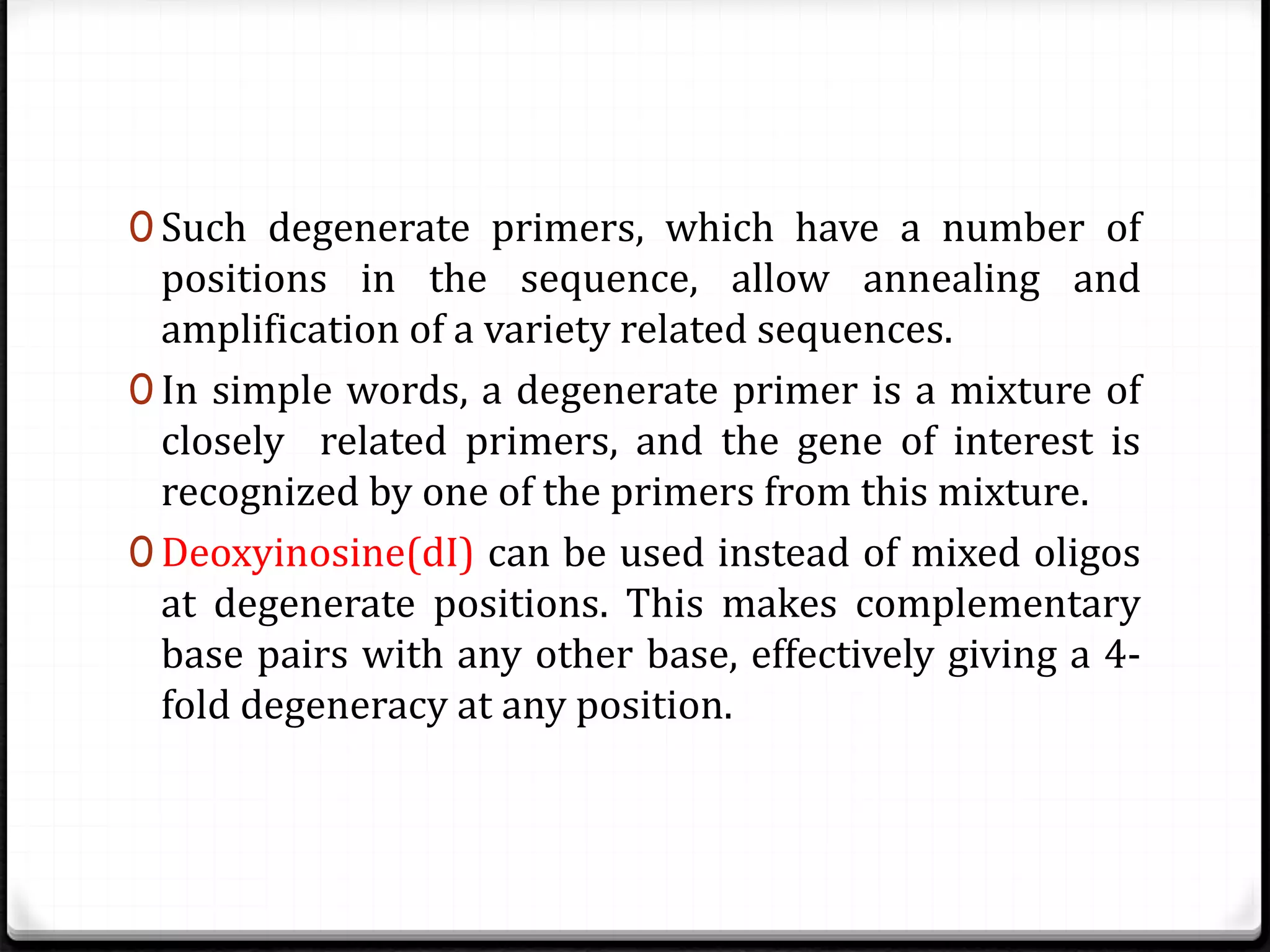 0 Such degenerate primers, which have a number of
positions in the sequence, allow annealing and
amplification of a variety related sequences.
0 In simple words, a degenerate primer is a mixture of
closely related primers, and the gene of interest is
recognized by one of the primers from this mixture.
0 Deoxyinosine(dI) can be used instead of mixed oligos
at degenerate positions. This makes complementary
base pairs with any other base, effectively giving a 4-
fold degeneracy at any position.
 