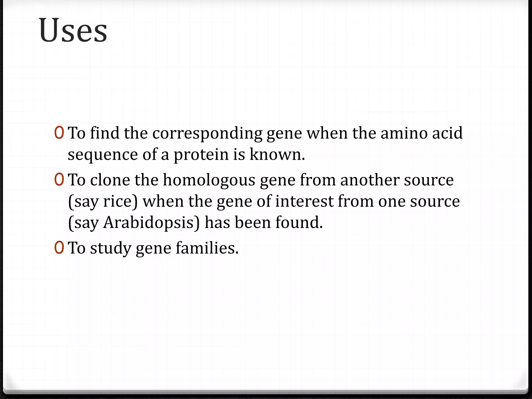 Uses
0 To find the corresponding gene when the amino acid
sequence of a protein is known.
0 To clone the homologous gene from another source
(say rice) when the gene of interest from one source
(say Arabidopsis) has been found.
0 To study gene families.
 