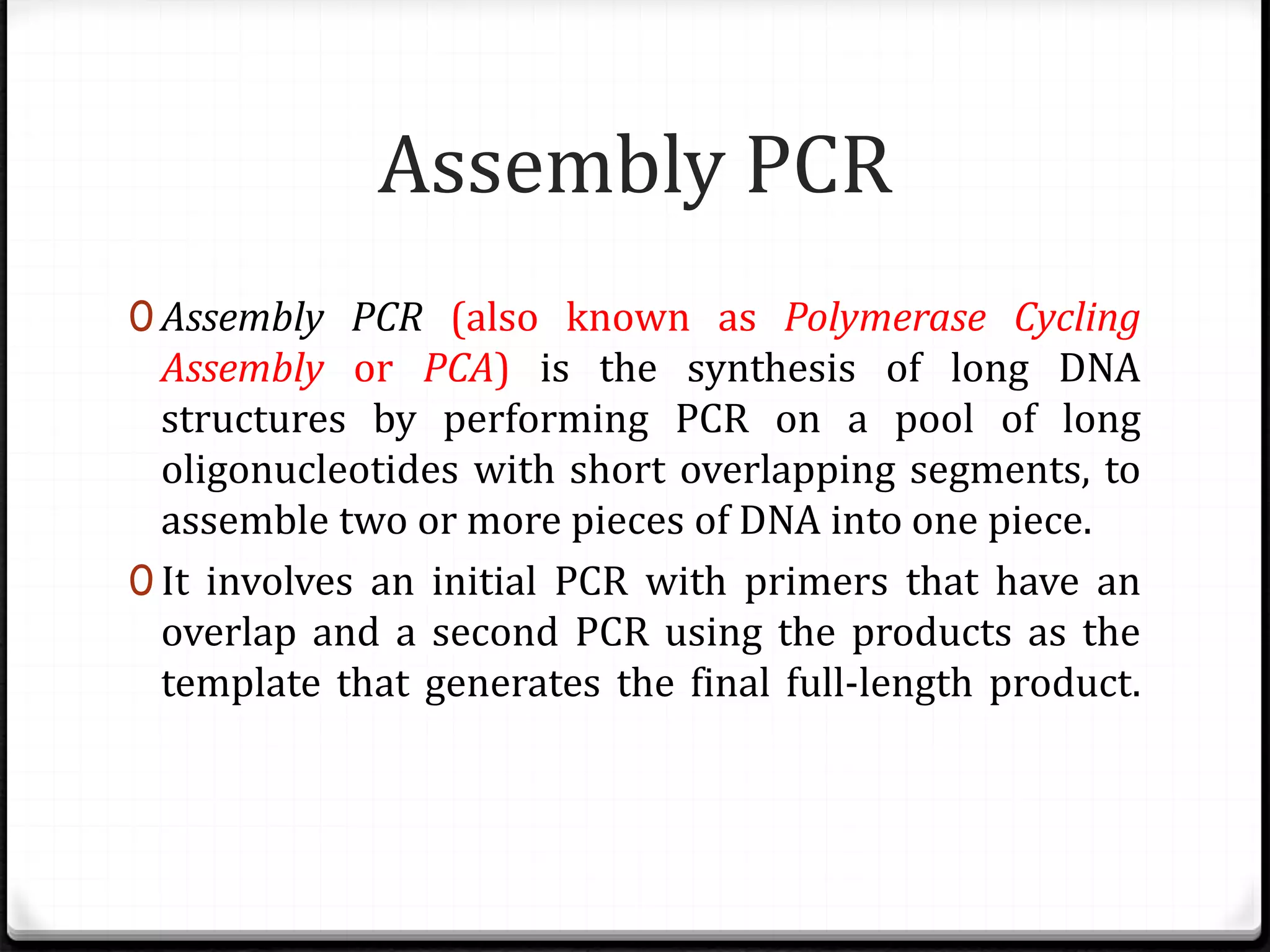 Assembly PCR
0 Assembly PCR (also known as Polymerase Cycling
Assembly or PCA) is the synthesis of long DNA
structures by performing PCR on a pool of long
oligonucleotides with short overlapping segments, to
assemble two or more pieces of DNA into one piece.
0 It involves an initial PCR with primers that have an
overlap and a second PCR using the products as the
template that generates the final full-length product.
 
