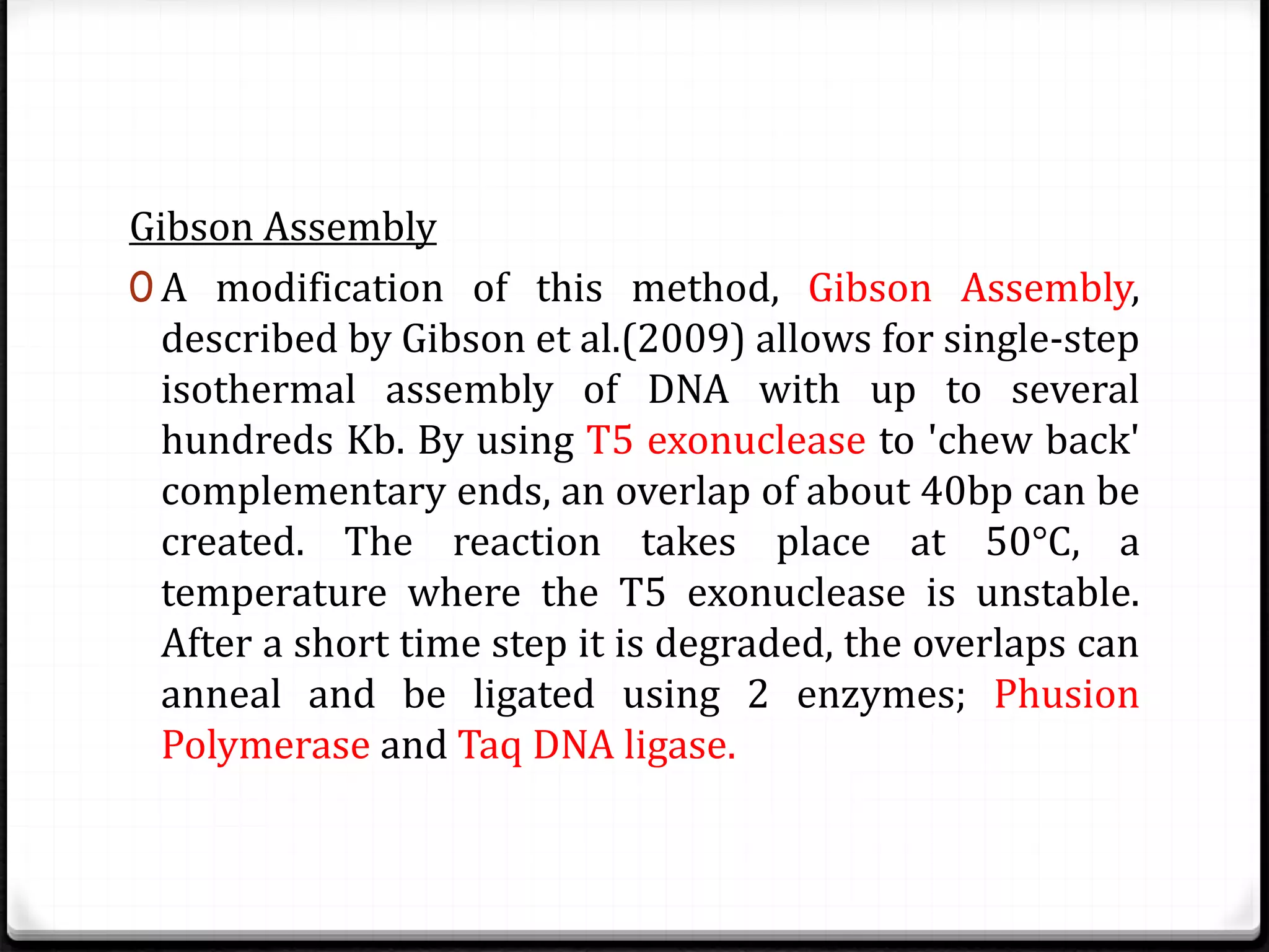 Gibson Assembly
0 A modification of this method, Gibson Assembly,
described by Gibson et al.(2009) allows for single-step
isothermal assembly of DNA with up to several
hundreds Kb. By using T5 exonuclease to 'chew back'
complementary ends, an overlap of about 40bp can be
created. The reaction takes place at 50°C, a
temperature where the T5 exonuclease is unstable.
After a short time step it is degraded, the overlaps can
anneal and be ligated using 2 enzymes; Phusion
Polymerase and Taq DNA ligase.
 