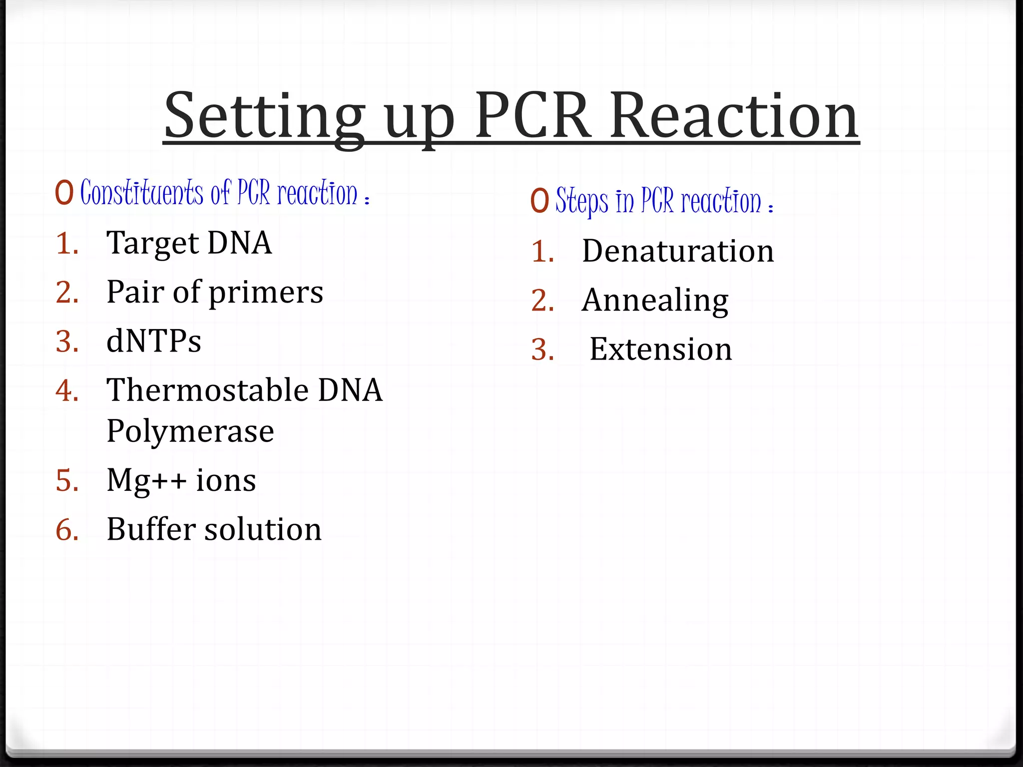 Setting up PCR Reaction
0 Constituents of PCR reaction :
1. Target DNA
2. Pair of primers
3. dNTPs
4. Thermostable DNA
Polymerase
5. Mg++ ions
6. Buffer solution
0 Steps in PCR reaction :
1. Denaturation
2. Annealing
3. Extension
 