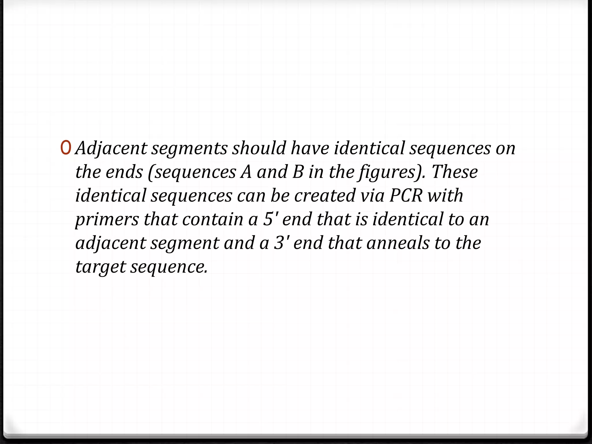 0 Adjacent segments should have identical sequences on
the ends (sequences A and B in the figures). These
identical sequences can be created via PCR with
primers that contain a 5' end that is identical to an
adjacent segment and a 3' end that anneals to the
target sequence.
 