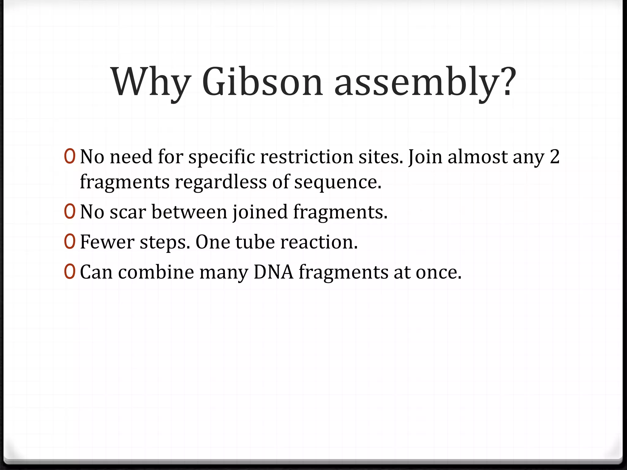Why Gibson assembly?
0 No need for specific restriction sites. Join almost any 2
fragments regardless of sequence.
0 No scar between joined fragments.
0 Fewer steps. One tube reaction.
0 Can combine many DNA fragments at once.
 