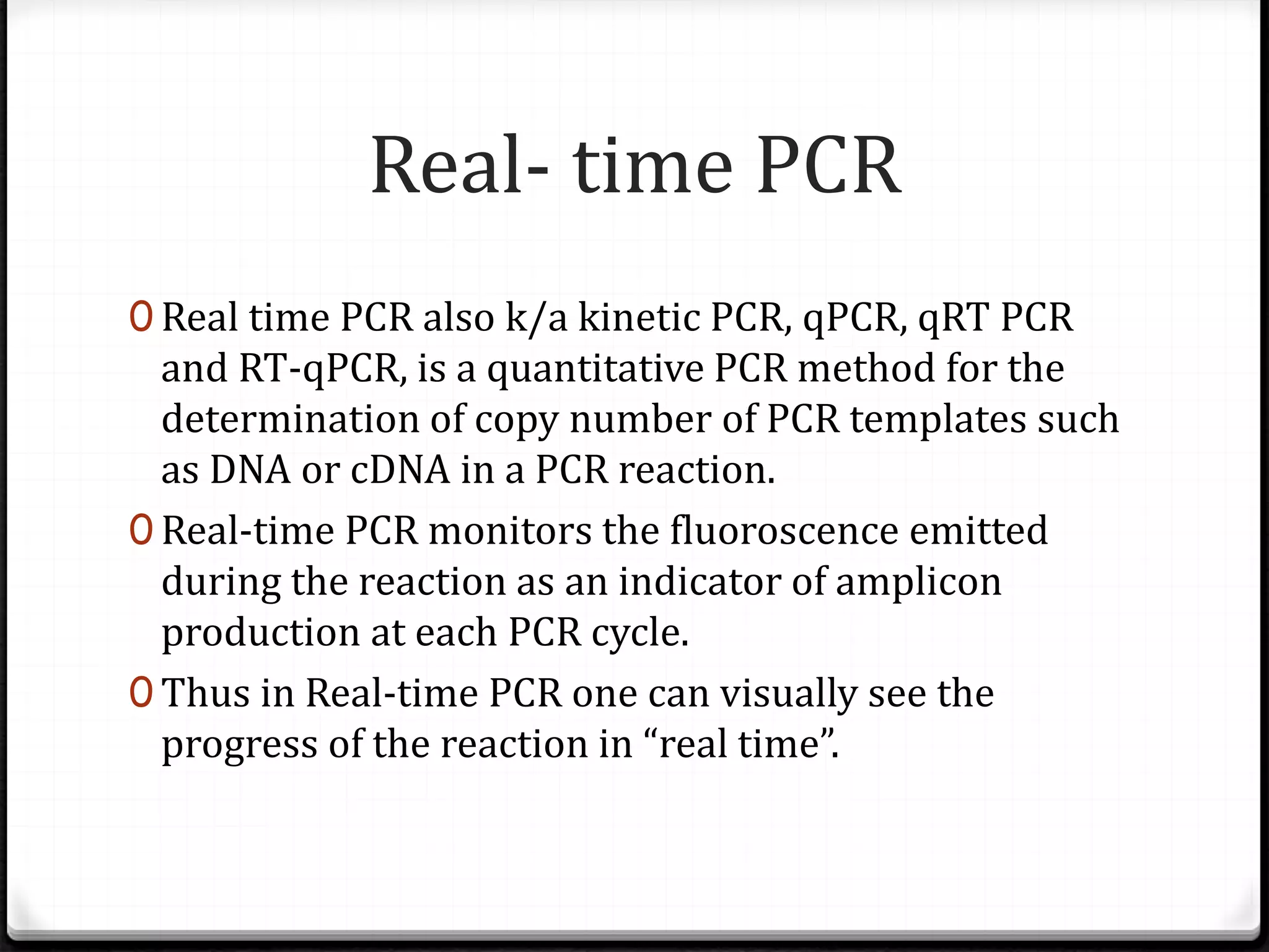 Real- time PCR
0 Real time PCR also k/a kinetic PCR, qPCR, qRT PCR
and RT-qPCR, is a quantitative PCR method for the
determination of copy number of PCR templates such
as DNA or cDNA in a PCR reaction.
0 Real-time PCR monitors the fluoroscence emitted
during the reaction as an indicator of amplicon
production at each PCR cycle.
0 Thus in Real-time PCR one can visually see the
progress of the reaction in “real time”.
 