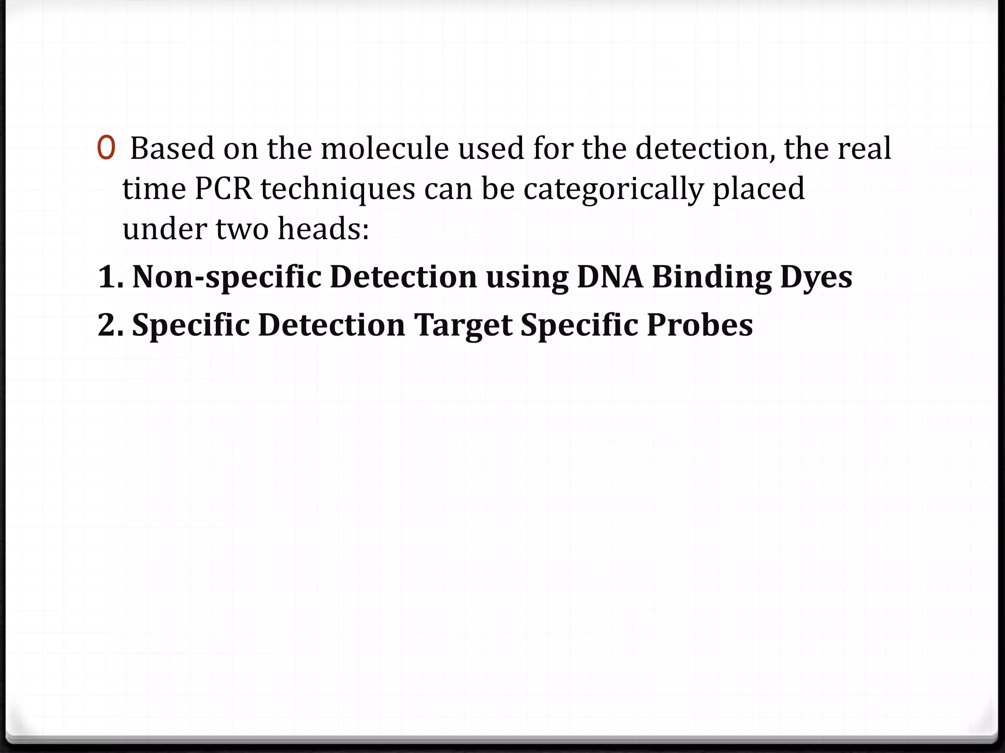 0 Based on the molecule used for the detection, the real
time PCR techniques can be categorically placed
under two heads:
1. Non-specific Detection using DNA Binding Dyes
2. Specific Detection Target Specific Probes
 