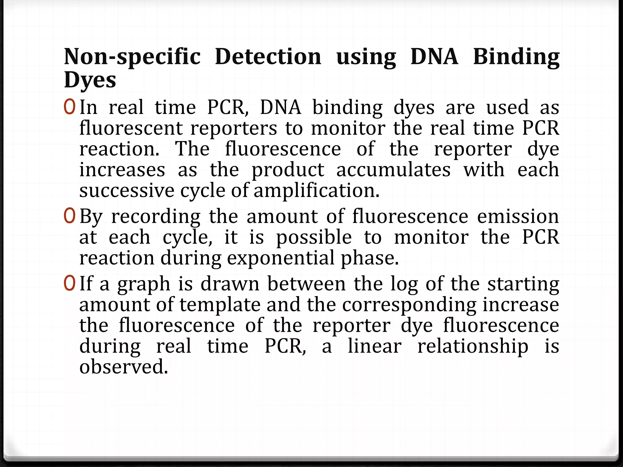 Non-specific Detection using DNA Binding
Dyes
0In real time PCR, DNA binding dyes are used as
fluorescent reporters to monitor the real time PCR
reaction. The fluorescence of the reporter dye
increases as the product accumulates with each
successive cycle of amplification.
0By recording the amount of fluorescence emission
at each cycle, it is possible to monitor the PCR
reaction during exponential phase.
0If a graph is drawn between the log of the starting
amount of template and the corresponding increase
the fluorescence of the reporter dye fluorescence
during real time PCR, a linear relationship is
observed.
 