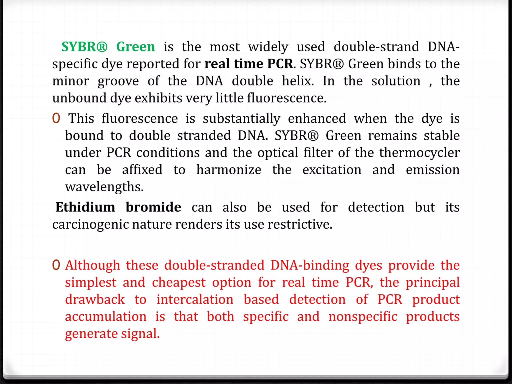 SYBR® Green is the most widely used double-strand DNA-
specific dye reported for real time PCR. SYBR® Green binds to the
minor groove of the DNA double helix. In the solution , the
unbound dye exhibits very little fluorescence.
0 This fluorescence is substantially enhanced when the dye is
bound to double stranded DNA. SYBR® Green remains stable
under PCR conditions and the optical filter of the thermocycler
can be affixed to harmonize the excitation and emission
wavelengths.
Ethidium bromide can also be used for detection but its
carcinogenic nature renders its use restrictive.
0 Although these double-stranded DNA-binding dyes provide the
simplest and cheapest option for real time PCR, the principal
drawback to intercalation based detection of PCR product
accumulation is that both specific and nonspecific products
generate signal.
 