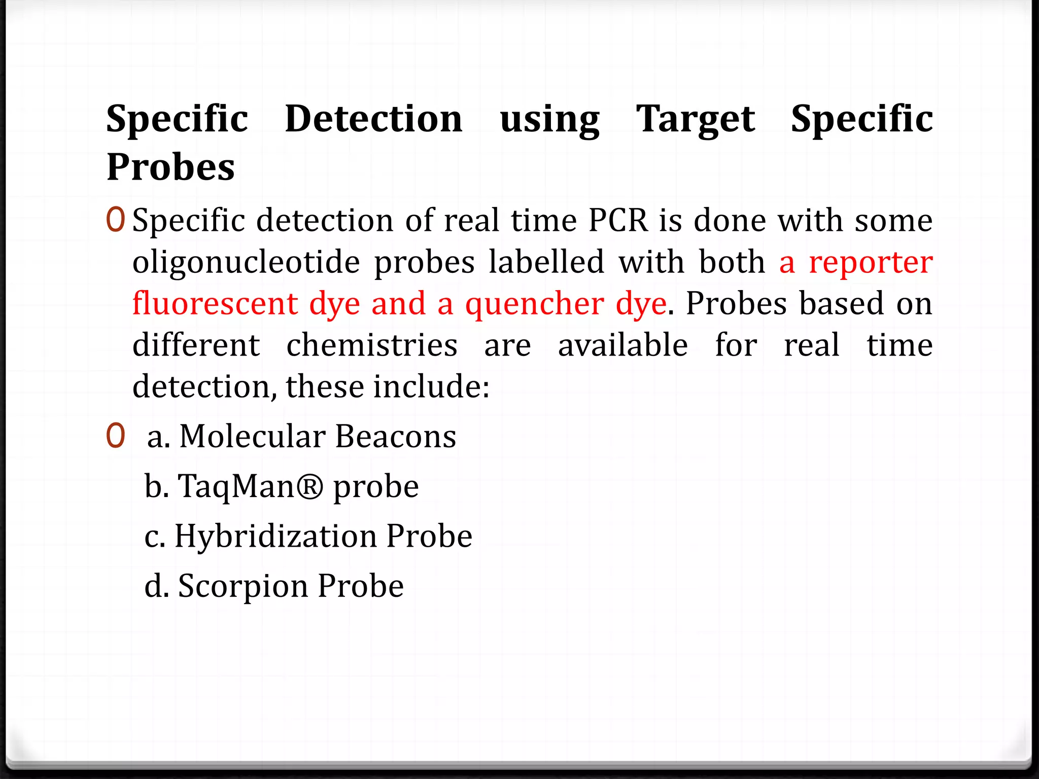 Specific Detection using Target Specific
Probes
0 Specific detection of real time PCR is done with some
oligonucleotide probes labelled with both a reporter
fluorescent dye and a quencher dye. Probes based on
different chemistries are available for real time
detection, these include:
0 a. Molecular Beacons
b. TaqMan® probe
c. Hybridization Probe
d. Scorpion Probe
 
