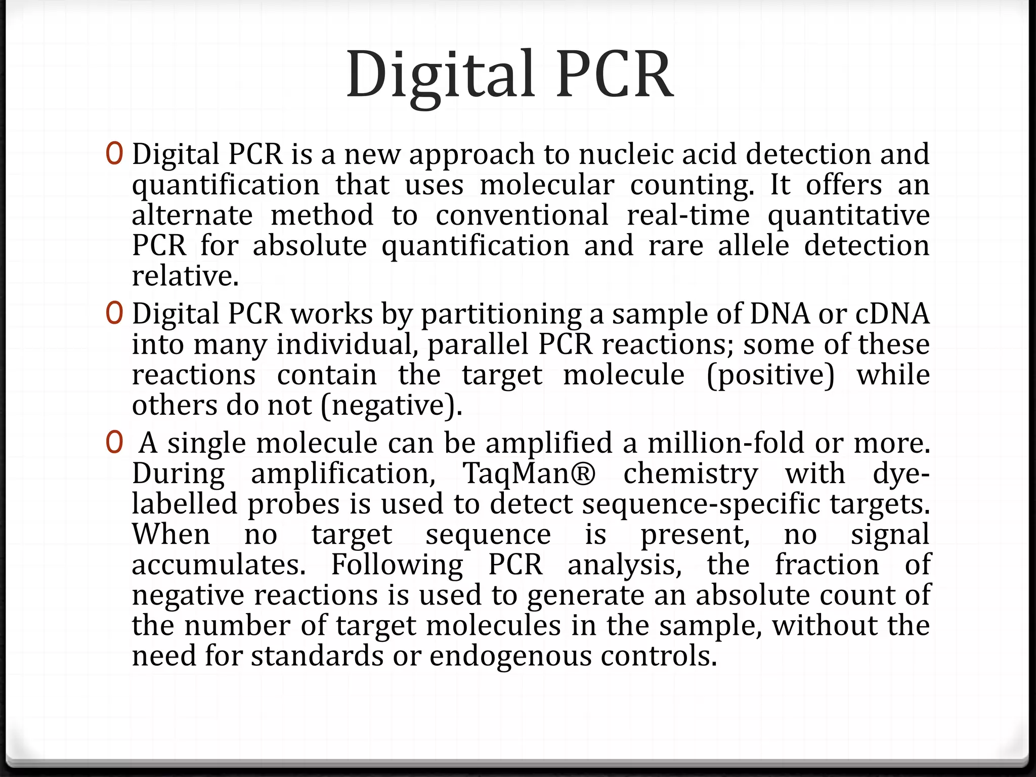 Digital PCR
0 Digital PCR is a new approach to nucleic acid detection and
quantification that uses molecular counting. It offers an
alternate method to conventional real-time quantitative
PCR for absolute quantification and rare allele detection
relative.
0 Digital PCR works by partitioning a sample of DNA or cDNA
into many individual, parallel PCR reactions; some of these
reactions contain the target molecule (positive) while
others do not (negative).
0 A single molecule can be amplified a million-fold or more.
During amplification, TaqMan® chemistry with dye-
labelled probes is used to detect sequence-specific targets.
When no target sequence is present, no signal
accumulates. Following PCR analysis, the fraction of
negative reactions is used to generate an absolute count of
the number of target molecules in the sample, without the
need for standards or endogenous controls.
 