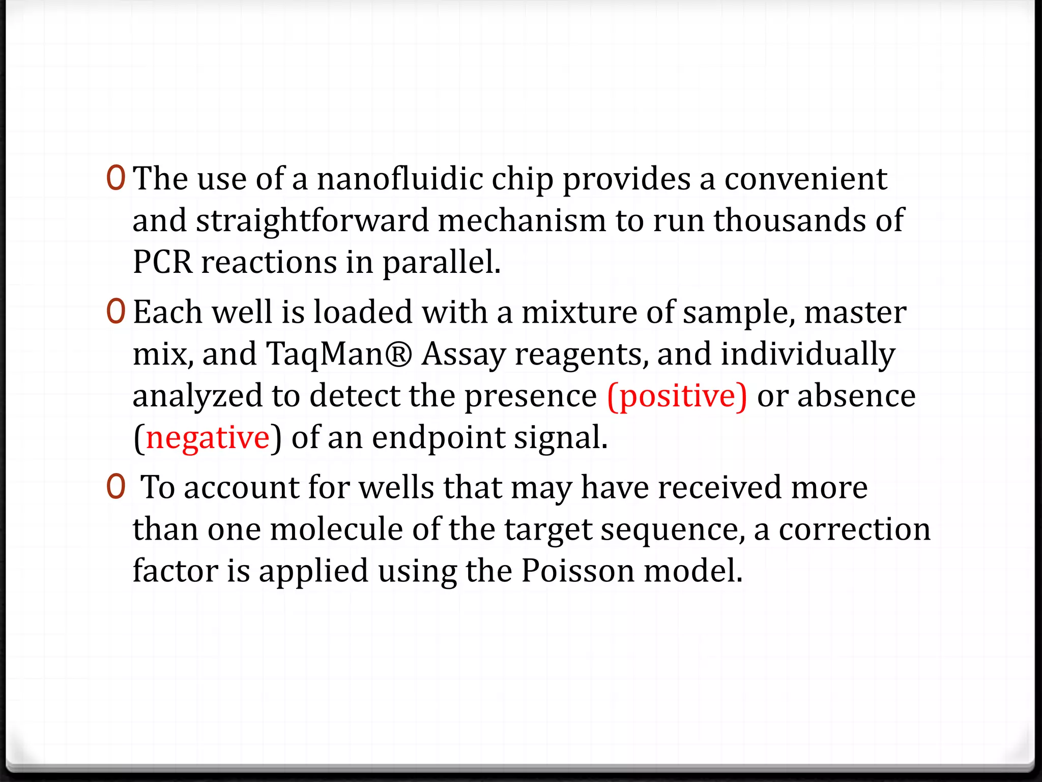 0 The use of a nanofluidic chip provides a convenient
and straightforward mechanism to run thousands of
PCR reactions in parallel.
0 Each well is loaded with a mixture of sample, master
mix, and TaqMan® Assay reagents, and individually
analyzed to detect the presence (positive) or absence
(negative) of an endpoint signal.
0 To account for wells that may have received more
than one molecule of the target sequence, a correction
factor is applied using the Poisson model.
 