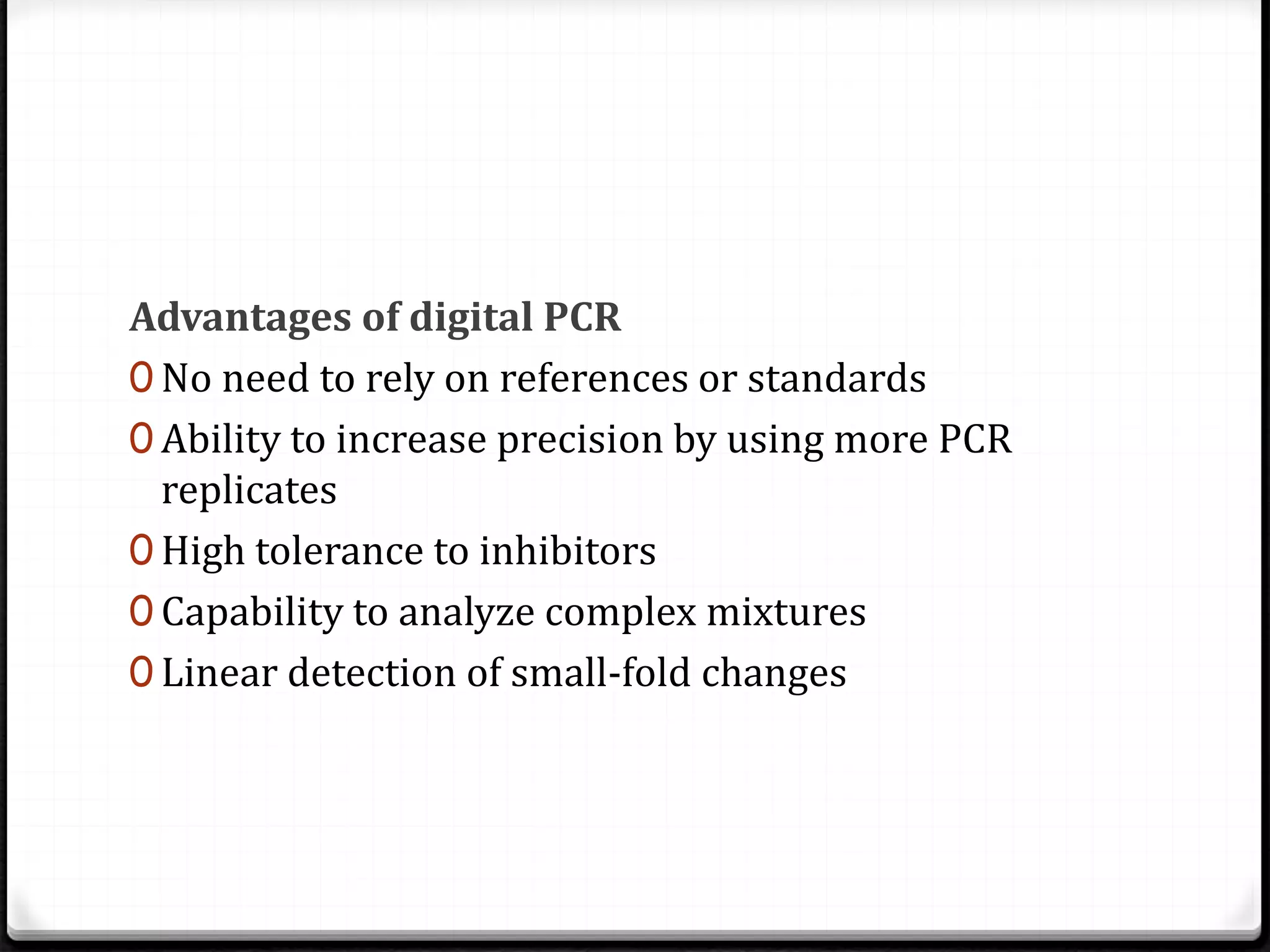 Advantages of digital PCR
0 No need to rely on references or standards
0 Ability to increase precision by using more PCR
replicates
0 High tolerance to inhibitors
0 Capability to analyze complex mixtures
0 Linear detection of small-fold changes
 