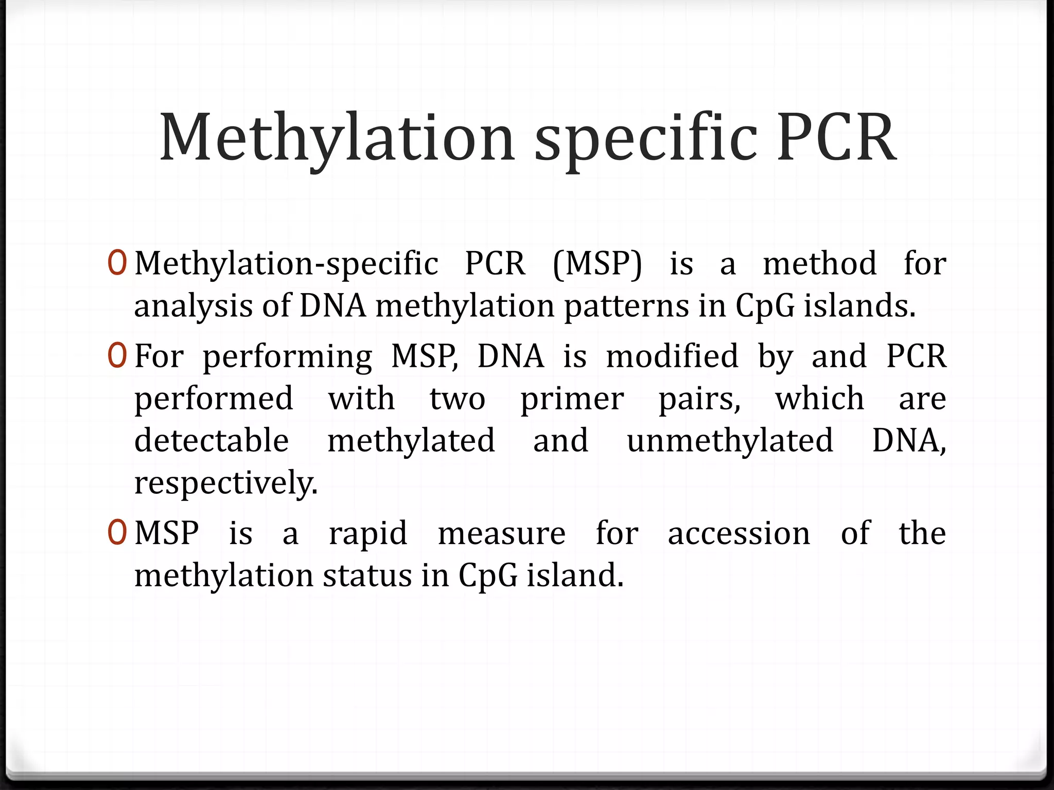 0 Methylation-specific PCR (MSP) is a method for
analysis of DNA methylation patterns in CpG islands.
0 For performing MSP, DNA is modified by and PCR
performed with two primer pairs, which are
detectable methylated and unmethylated DNA,
respectively.
0 MSP is a rapid measure for accession of the
methylation status in CpG island.
Methylation specific PCR
 