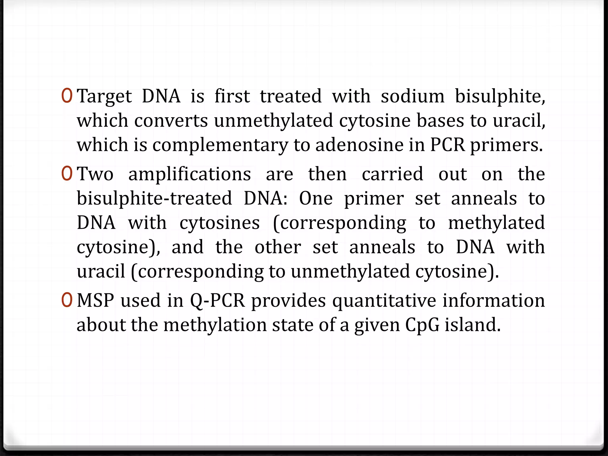 0 Target DNA is first treated with sodium bisulphite,
which converts unmethylated cytosine bases to uracil,
which is complementary to adenosine in PCR primers.
0 Two amplifications are then carried out on the
bisulphite-treated DNA: One primer set anneals to
DNA with cytosines (corresponding to methylated
cytosine), and the other set anneals to DNA with
uracil (corresponding to unmethylated cytosine).
0 MSP used in Q-PCR provides quantitative information
about the methylation state of a given CpG island.
 