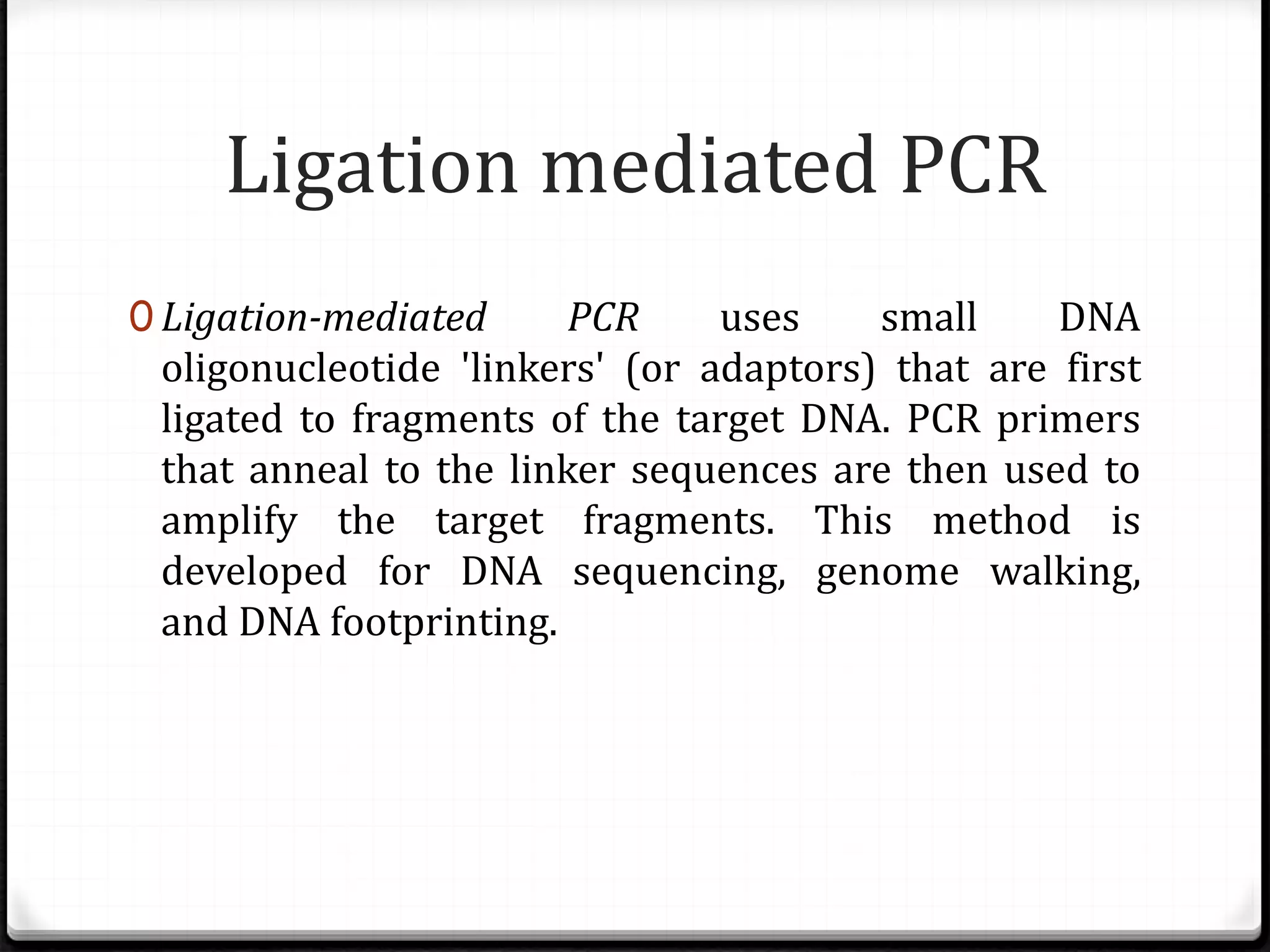 Ligation mediated PCR
0 Ligation-mediated PCR uses small DNA
oligonucleotide 'linkers' (or adaptors) that are first
ligated to fragments of the target DNA. PCR primers
that anneal to the linker sequences are then used to
amplify the target fragments. This method is
developed for DNA sequencing, genome walking,
and DNA footprinting.
 