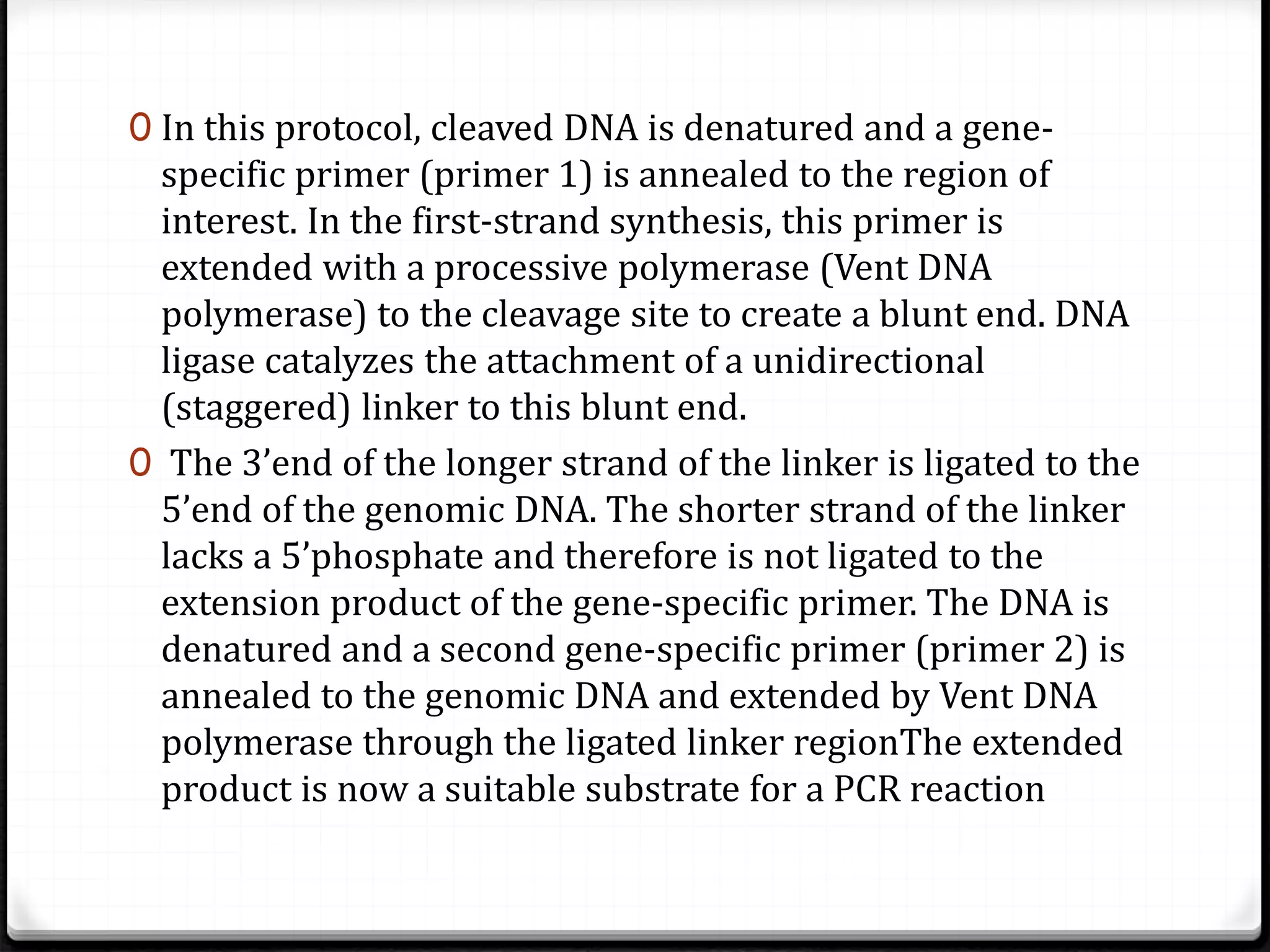0 In this protocol, cleaved DNA is denatured and a gene-
specific primer (primer 1) is annealed to the region of
interest. In the first-strand synthesis, this primer is
extended with a processive polymerase (Vent DNA
polymerase) to the cleavage site to create a blunt end. DNA
ligase catalyzes the attachment of a unidirectional
(staggered) linker to this blunt end.
0 The 3’end of the longer strand of the linker is ligated to the
5’end of the genomic DNA. The shorter strand of the linker
lacks a 5’phosphate and therefore is not ligated to the
extension product of the gene-specific primer. The DNA is
denatured and a second gene-specific primer (primer 2) is
annealed to the genomic DNA and extended by Vent DNA
polymerase through the ligated linker regionThe extended
product is now a suitable substrate for a PCR reaction
 