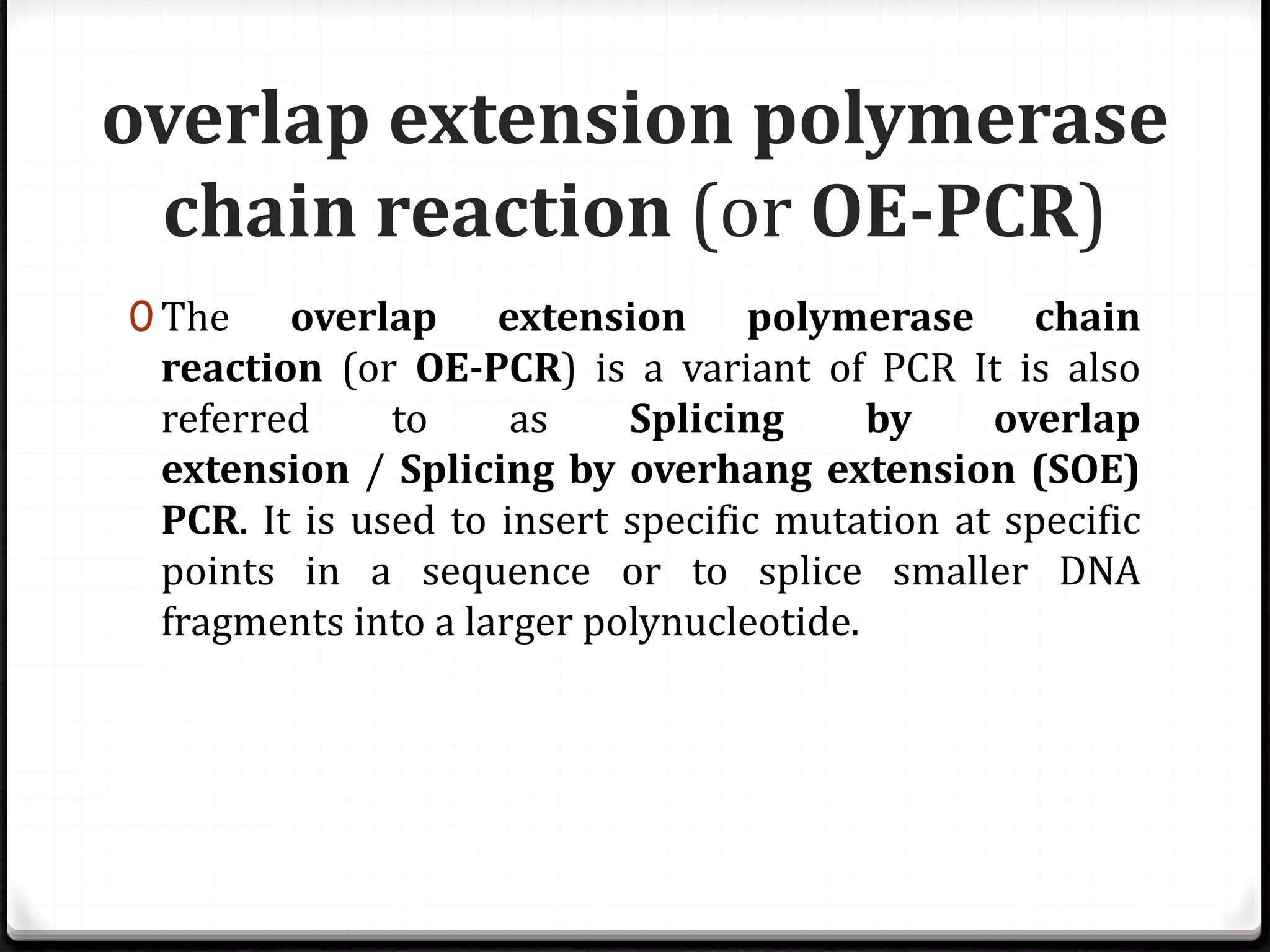 overlap extension polymerase
chain reaction (or OE-PCR)
0 The overlap extension polymerase chain
reaction (or OE-PCR) is a variant of PCR It is also
referred to as Splicing by overlap
extension / Splicing by overhang extension (SOE)
PCR. It is used to insert specific mutation at specific
points in a sequence or to splice smaller DNA
fragments into a larger polynucleotide.
 