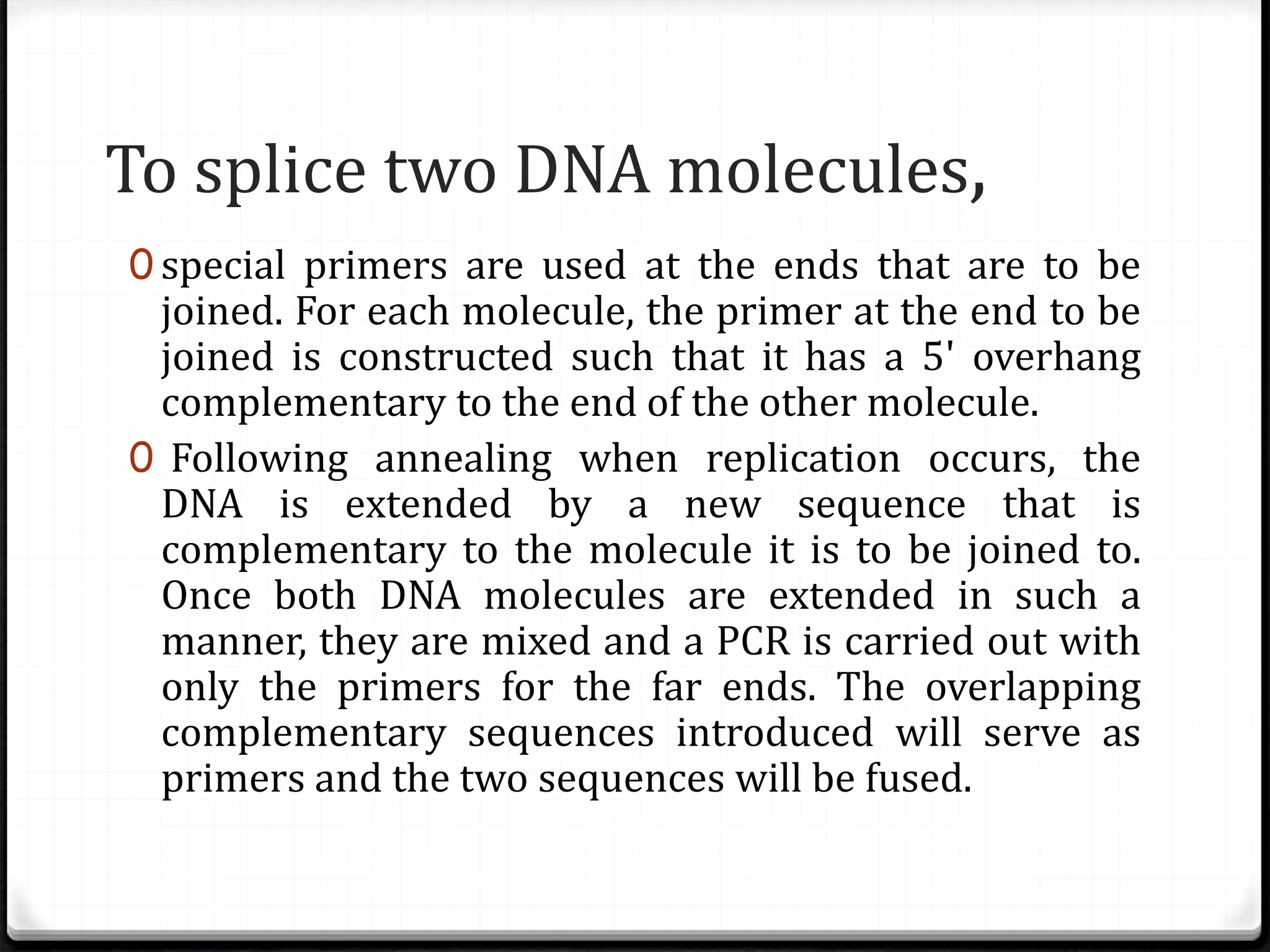 To splice two DNA molecules,
0 special primers are used at the ends that are to be
joined. For each molecule, the primer at the end to be
joined is constructed such that it has a 5' overhang
complementary to the end of the other molecule.
0 Following annealing when replication occurs, the
DNA is extended by a new sequence that is
complementary to the molecule it is to be joined to.
Once both DNA molecules are extended in such a
manner, they are mixed and a PCR is carried out with
only the primers for the far ends. The overlapping
complementary sequences introduced will serve as
primers and the two sequences will be fused.
 