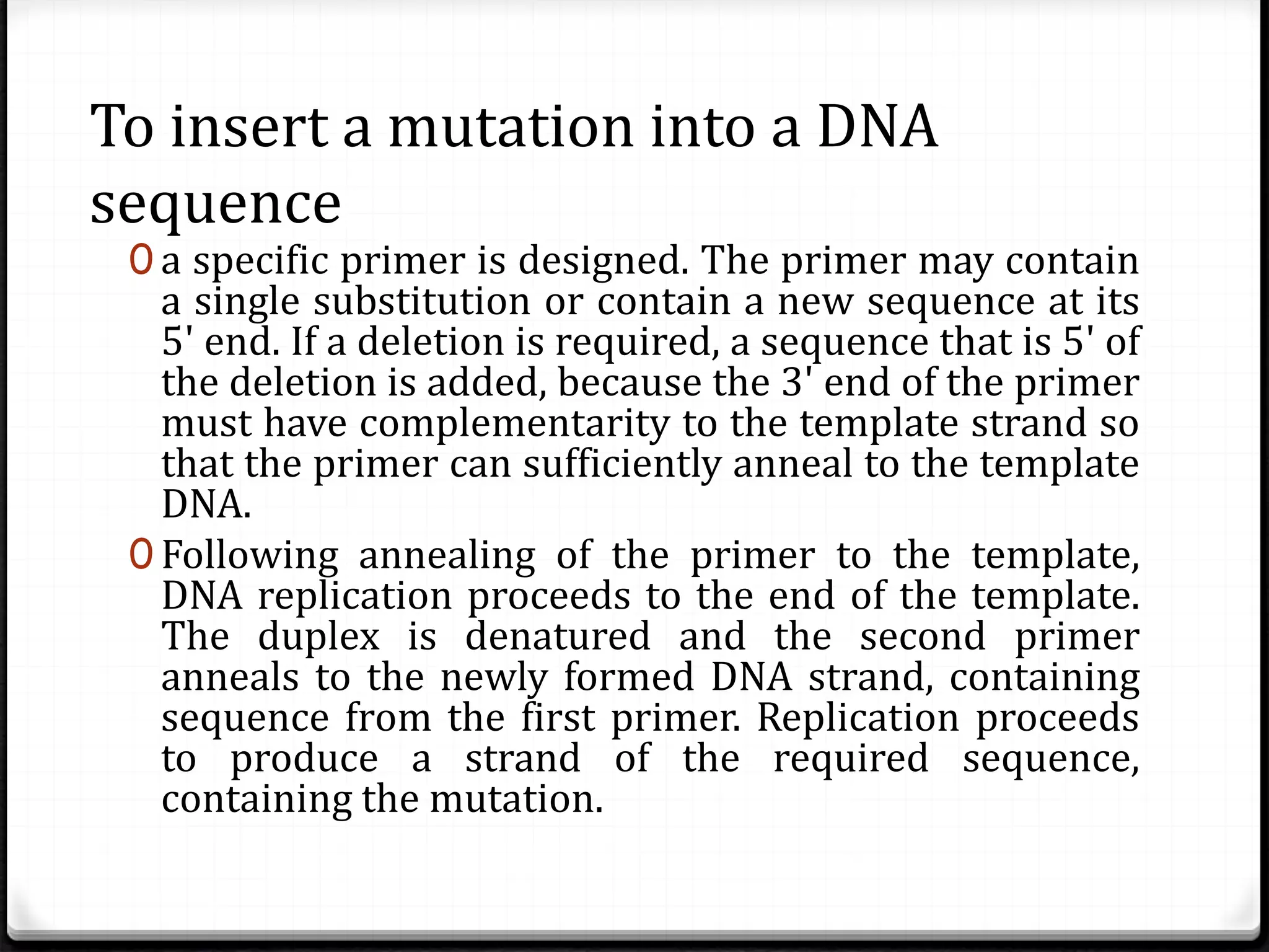 To insert a mutation into a DNA
sequence
0 a specific primer is designed. The primer may contain
a single substitution or contain a new sequence at its
5' end. If a deletion is required, a sequence that is 5' of
the deletion is added, because the 3' end of the primer
must have complementarity to the template strand so
that the primer can sufficiently anneal to the template
DNA.
0 Following annealing of the primer to the template,
DNA replication proceeds to the end of the template.
The duplex is denatured and the second primer
anneals to the newly formed DNA strand, containing
sequence from the first primer. Replication proceeds
to produce a strand of the required sequence,
containing the mutation.
 