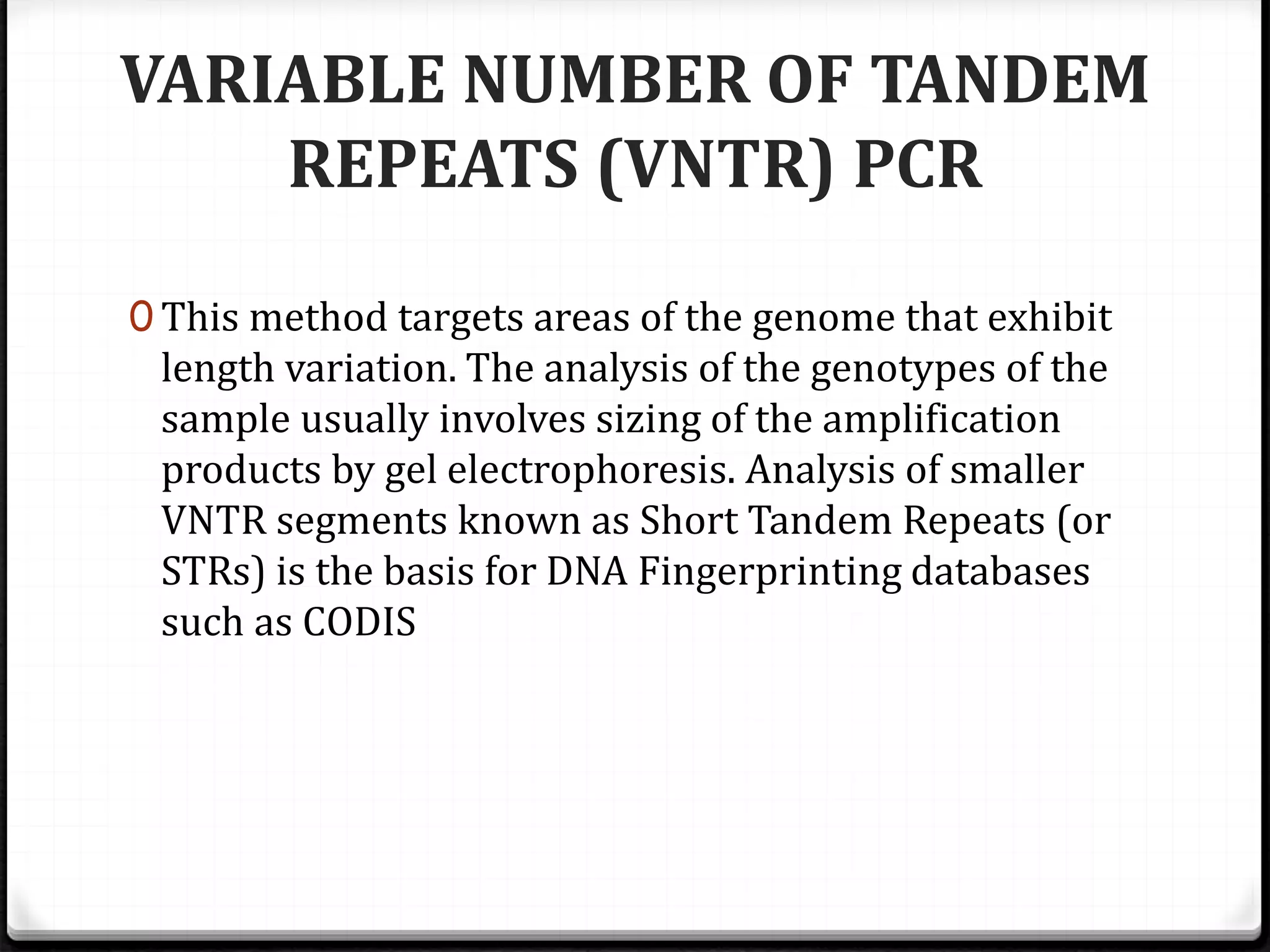 VARIABLE NUMBER OF TANDEM
REPEATS (VNTR) PCR
0 This method targets areas of the genome that exhibit
length variation. The analysis of the genotypes of the
sample usually involves sizing of the amplification
products by gel electrophoresis. Analysis of smaller
VNTR segments known as Short Tandem Repeats (or
STRs) is the basis for DNA Fingerprinting databases
such as CODIS
 