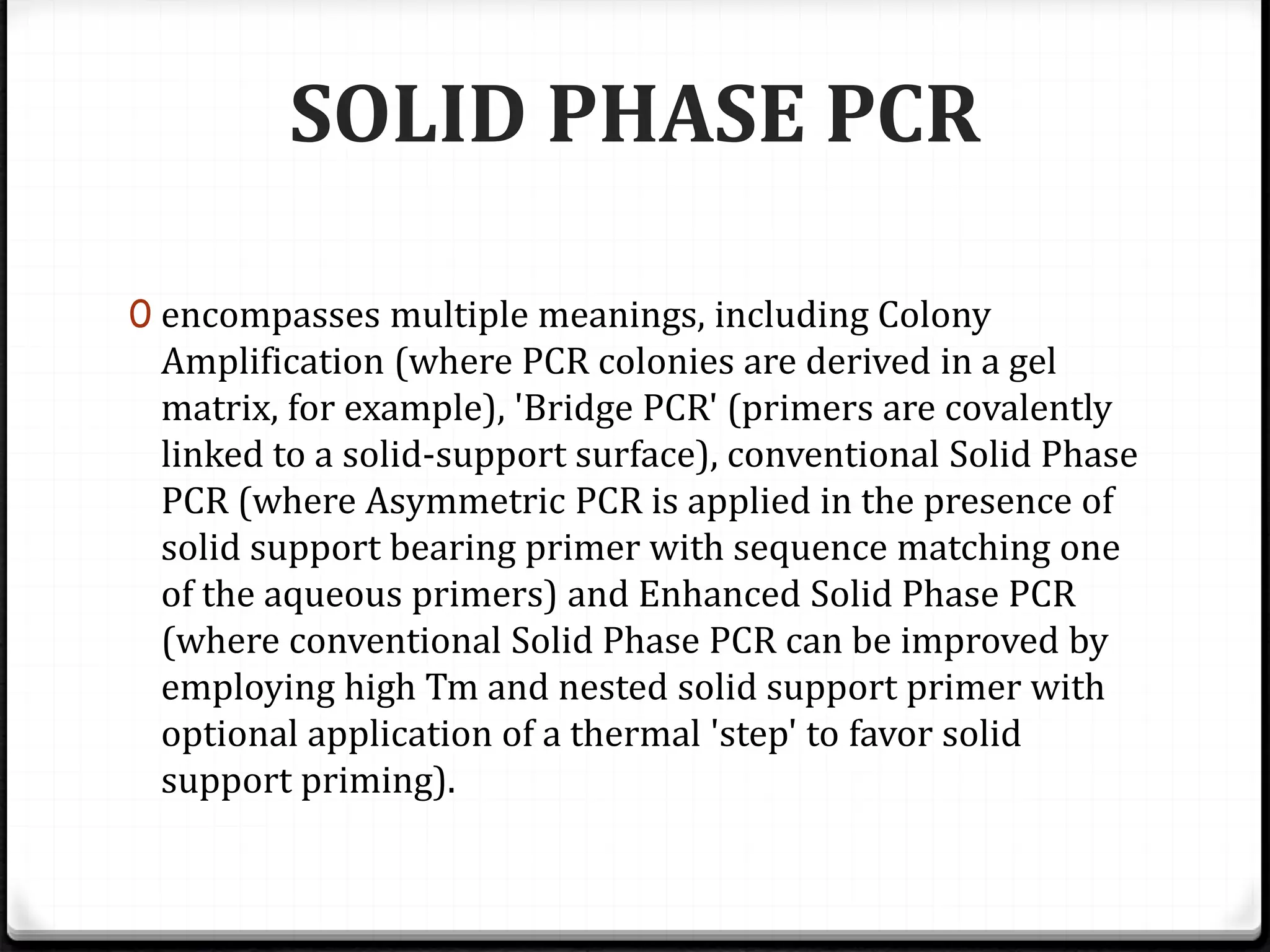 SOLID PHASE PCR
0 encompasses multiple meanings, including Colony
Amplification (where PCR colonies are derived in a gel
matrix, for example), 'Bridge PCR' (primers are covalently
linked to a solid-support surface), conventional Solid Phase
PCR (where Asymmetric PCR is applied in the presence of
solid support bearing primer with sequence matching one
of the aqueous primers) and Enhanced Solid Phase PCR
(where conventional Solid Phase PCR can be improved by
employing high Tm and nested solid support primer with
optional application of a thermal 'step' to favor solid
support priming).
 