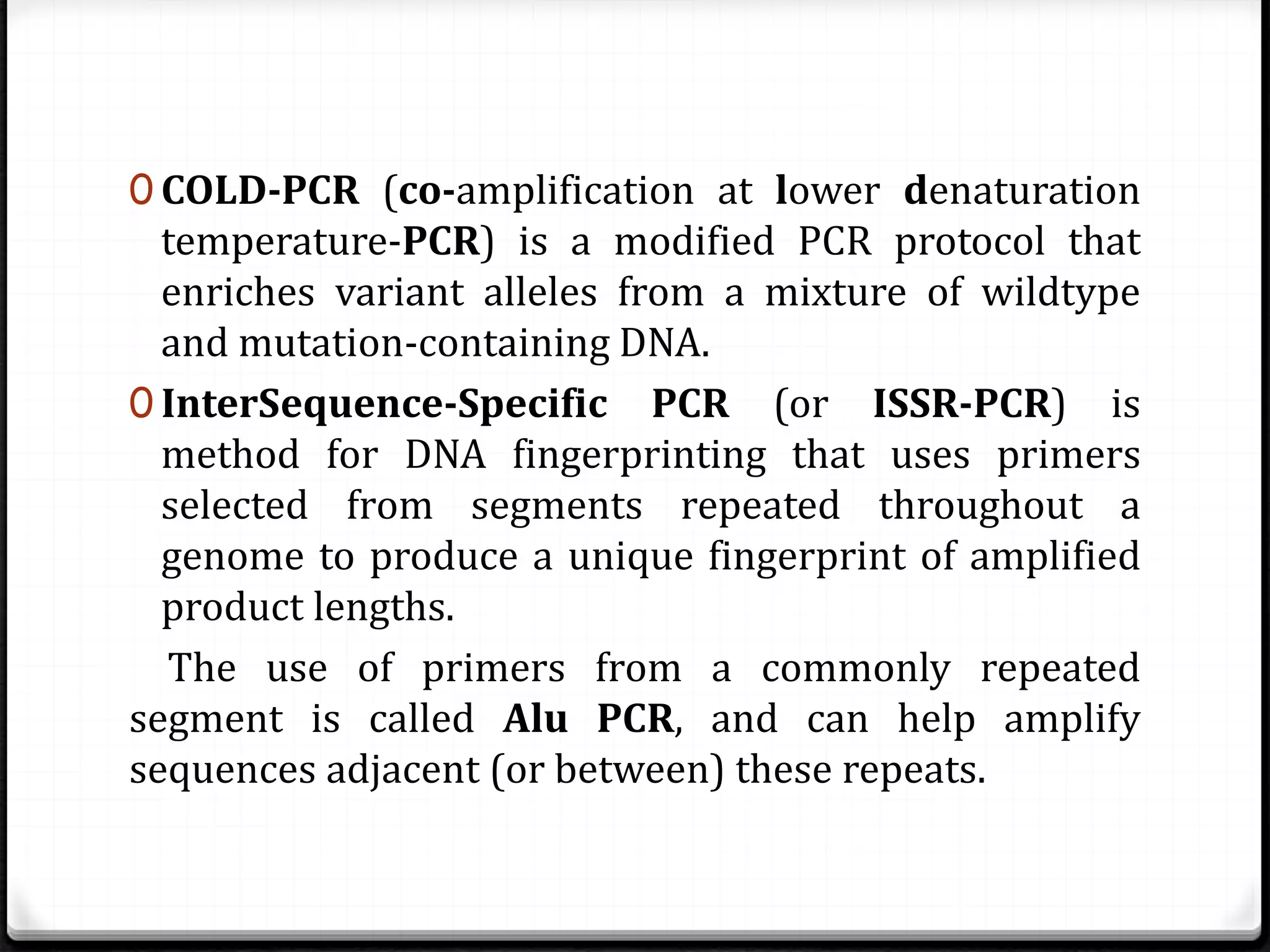 0 COLD-PCR (co-amplification at lower denaturation
temperature-PCR) is a modified PCR protocol that
enriches variant alleles from a mixture of wildtype
and mutation-containing DNA.
0 InterSequence-Specific PCR (or ISSR-PCR) is
method for DNA fingerprinting that uses primers
selected from segments repeated throughout a
genome to produce a unique fingerprint of amplified
product lengths.
The use of primers from a commonly repeated
segment is called Alu PCR, and can help amplify
sequences adjacent (or between) these repeats.
 