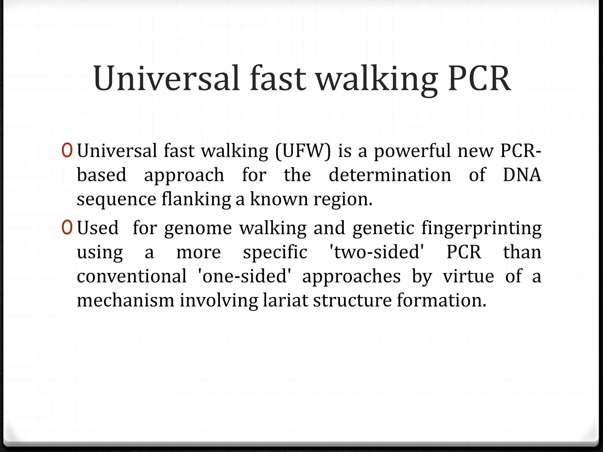Universal fast walking PCR
0 Universal fast walking (UFW) is a powerful new PCR-
based approach for the determination of DNA
sequence flanking a known region.
0 Used for genome walking and genetic fingerprinting
using a more specific 'two-sided' PCR than
conventional 'one-sided' approaches by virtue of a
mechanism involving lariat structure formation.
 