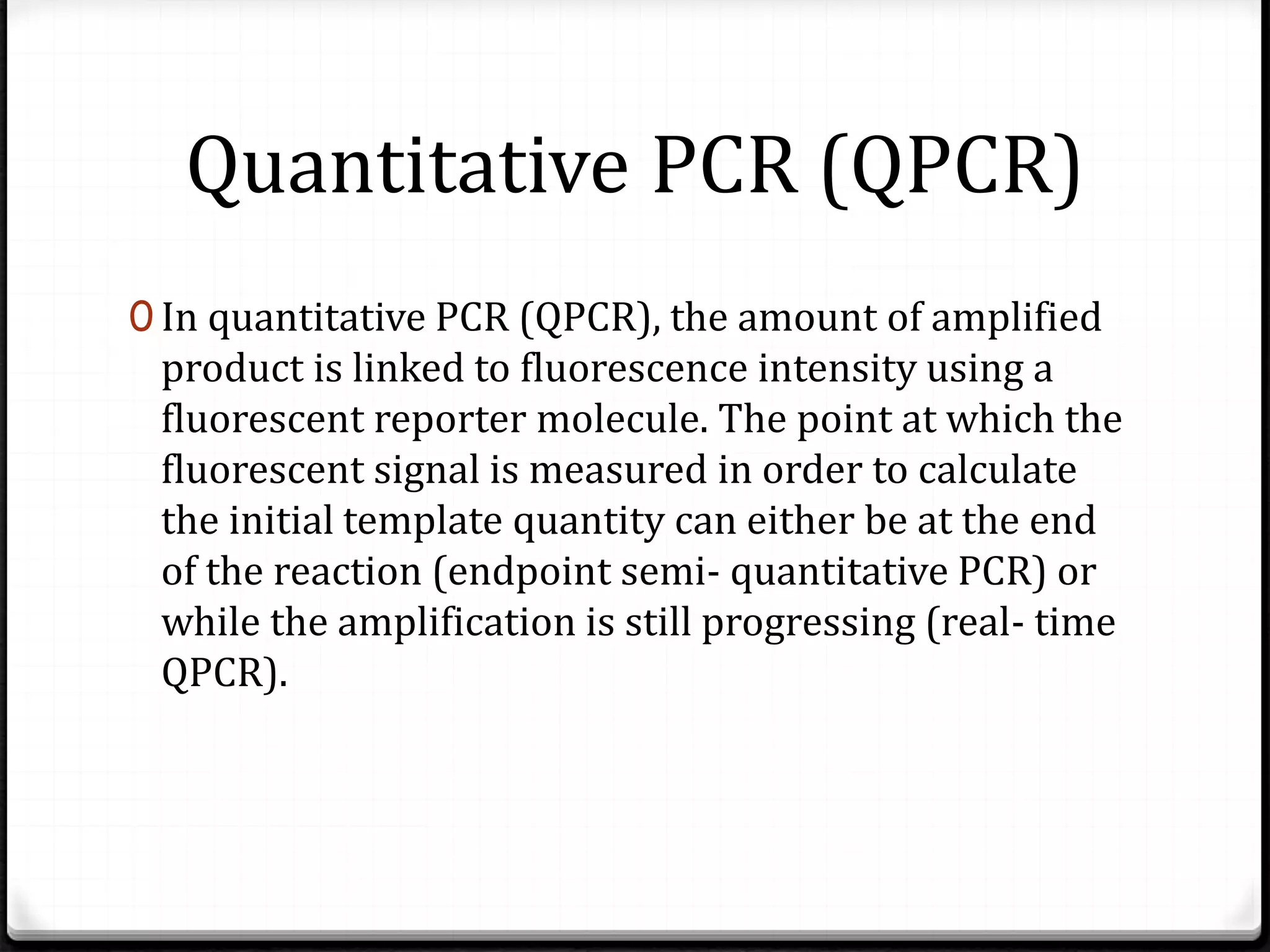 Quantitative PCR (QPCR)
0 In quantitative PCR (QPCR), the amount of amplified
product is linked to fluorescence intensity using a
fluorescent reporter molecule. The point at which the
fluorescent signal is measured in order to calculate
the initial template quantity can either be at the end
of the reaction (endpoint semi- quantitative PCR) or
while the amplification is still progressing (real- time
QPCR).
 