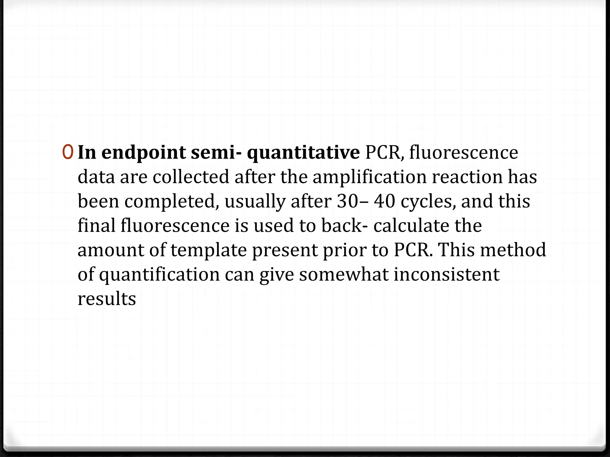 0 In endpoint semi- quantitative PCR, fluorescence
data are collected after the amplification reaction has
been completed, usually after 30– 40 cycles, and this
final fluorescence is used to back- calculate the
amount of template present prior to PCR. This method
of quantification can give somewhat inconsistent
results
 