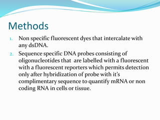 Methods
1. Non specific fluorescent dyes that intercalate with
any dsDNA.
2. Sequence specific DNA probes consisting of
oligonucleotides that are labelled with a fluorescent
with a fluorescent reporters which permits detection
only after hybridization of probe with it’s
complimentary sequence to quantify mRNA or non
coding RNA in cells or tissue.
 