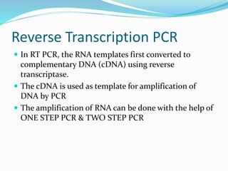Reverse Transcription PCR
 In RT PCR, the RNA templates first converted to
complementary DNA (cDNA) using reverse
transcriptase.
 The cDNA is used as template for amplification of
DNA by PCR
 The amplification of RNA can be done with the help of
ONE STEP PCR & TWO STEP PCR
 
